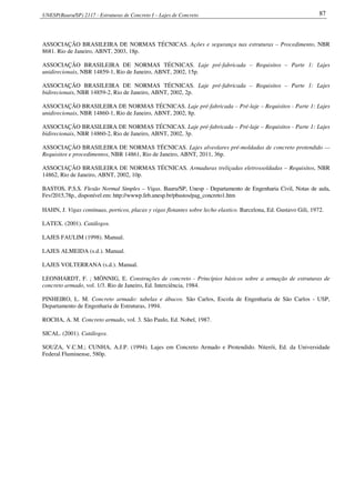 UNESP(Bauru/SP) 2117 - Estruturas de Concreto I – Lajes de Concreto 87
ASSOCIAÇÃO BRASILEIRA DE NORMAS TÉCNICAS. Ações e segurança nas estruturas – Procedimento, NBR
8681. Rio de Janeiro, ABNT, 2003, 18p.
ASSOCIAÇÃO BRASILEIRA DE NORMAS TÉCNICAS. Laje pré-fabricada – Requisitos – Parte 1: Lajes
unidirecionais, NBR 14859-1, Rio de Janeiro, ABNT, 2002, 15p.
ASSOCIAÇÃO BRASILEIRA DE NORMAS TÉCNICAS. Laje pré-fabricada – Requisitos – Parte 1: Lajes
bidirecionais, NBR 14859-2, Rio de Janeiro, ABNT, 2002, 2p.
ASSOCIAÇÃO BRASILEIRA DE NORMAS TÉCNICAS. Laje pré-fabricada – Pré-laje – Requisitos - Parte 1: Lajes
unidirecionais, NBR 14860-1, Rio de Janeiro, ABNT, 2002, 8p.
ASSOCIAÇÃO BRASILEIRA DE NORMAS TÉCNICAS. Laje pré-fabricada – Pré-laje – Requisitos - Parte 1: Lajes
bidirecionais, NBR 14860-2, Rio de Janeiro, ABNT, 2002, 3p.
ASSOCIAÇÃO BRASILEIRA DE NORMAS TÉCNICAS. Lajes alveolares pré-moldadas de concreto protendido —
Requisitos e procedimentos, NBR 14861, Rio de Janeiro, ABNT, 2011, 36p.
ASSOCIAÇÃO BRASILEIRA DE NORMAS TÉCNICAS. Armaduras treliçadas eletrossoldadas – Requisitos, NBR
14862, Rio de Janeiro, ABNT, 2002, 10p.
BASTOS, P.S.S. Flexão Normal Simples – Vigas. Bauru/SP, Unesp - Departamento de Engenharia Civil, Notas de aula,
Fev/2015,78p., disponível em: http://wwwp.feb.unesp.br/pbastos/pag_concreto1.htm
HAHN, J. Vigas continuas, porticos, placas y vigas flotantes sobre lecho elastico. Barcelona, Ed. Gustavo Gili, 1972.
LATEX. (2001). Catálogos.
LAJES FAULIM (1998). Manual.
LAJES ALMEIDA (s.d.). Manual.
LAJES VOLTERRANA (s.d.). Manual.
LEONHARDT, F. ; MÖNNIG, E. Construções de concreto - Princípios básicos sobre a armação de estruturas de
concreto armado, vol. 1/3. Rio de Janeiro, Ed. Interciência, 1984.
PINHEIRO, L. M. Concreto armado: tabelas e ábacos. São Carlos, Escola de Engenharia de São Carlos - USP,
Departamento de Engenharia de Estruturas, 1994.
ROCHA, A. M. Concreto armado, vol. 3. São Paulo, Ed. Nobel, 1987.
SICAL. (2001). Catálogos.
SOUZA, V.C.M.; CUNHA, A.J.P. (1994). Lajes em Concreto Armado e Protendido. Niterói, Ed. da Universidade
Federal Fluminense, 580p.
 