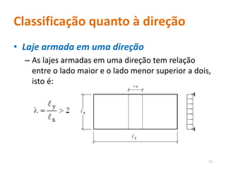 Classificação quanto à direção
• Laje armada em uma direção
– As lajes armadas em uma direção tem relação
entre o lado maior e o lado menor superior a dois,
isto é:
11
 