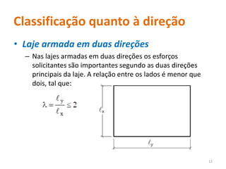 Classificação quanto à direção
• Laje armada em duas direções
– Nas lajes armadas em duas direções os esforços
solicitantes são importantes segundo as duas direções
principais da laje. A relação entre os lados é menor que
dois, tal que:
12
 