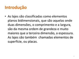 Introdução
• As lajes são classificadas como elementos
planos bidimensionais, que são aquelas onde
duas dimensões, o comprimento e a largura,
são da mesma ordem de grandeza e muito
maiores que a terceira dimensão, a espessura.
As lajes são também chamadas elementos de
superfície, ou placas.
2
 