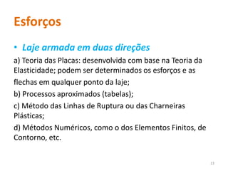 Esforços
• Laje armada em duas direções
a) Teoria das Placas: desenvolvida com base na Teoria da
Elasticidade; podem ser determinados os esforços e as
flechas em qualquer ponto da laje;
b) Processos aproximados (tabelas);
c) Método das Linhas de Ruptura ou das Charneiras
Plásticas;
d) Métodos Numéricos, como o dos Elementos Finitos, de
Contorno, etc.
23
 