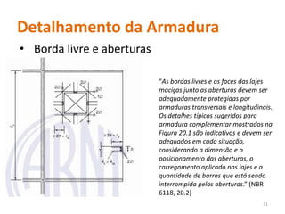 • Borda livre e aberturas
31
“As bordas livres e as faces das lajes
maciças junto as aberturas devem ser
adequadamente protegidas por
armaduras transversais e longitudinais.
Os detalhes típicos sugeridos para
armadura complementar mostrados na
Figura 20.1 são indicativos e devem ser
adequados em cada situação,
considerando a dimensão e o
posicionamento das aberturas, o
carregamento aplicado nas lajes e a
quantidade de barras que está sendo
interrompida pelas aberturas.” (NBR
6118, 20.2)
Detalhamento da Armadura
 