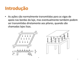 Introdução
• As ações são normalmente transmitidas para as vigas de
apoio nas bordas da laje, mas eventualmente também podem
ser transmitidas diretamente aos pilares, quando são
chamadas lajes lisas.
4
 