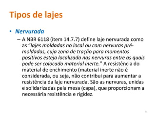 Tipos de lajes
• Nervurada
– A NBR 6118 (item 14.7.7) define laje nervurada como
as “lajes moldadas no local ou com nervuras pré-
moldadas, cuja zona de tração para momentos
positivos esteja localizada nas nervuras entre as quais
pode ser colocado material inerte.” A resistência do
material de enchimento (material inerte não é
considerada, ou seja, não contribui para aumentar a
resistência da laje nervurada. São as nervuras, unidas
e solidarizadas pela mesa (capa), que proporcionam a
necessária resistência e rigidez.
6
 