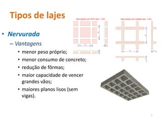 Tipos de lajes
• Nervurada
– Vantagens
• menor peso próprio;
• menor consumo de concreto;
• redução de fôrmas;
• maior capacidade de vencer
grandes vãos;
• maiores planos lisos (sem
vigas).
7
 