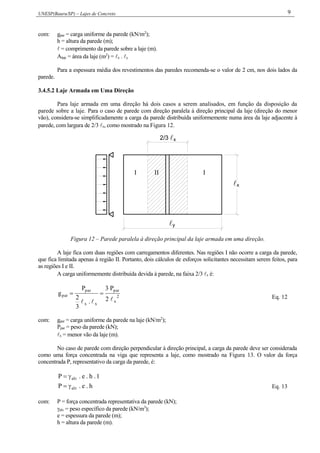 UNESP(Bauru/SP) – Lajes de Concreto 9
com: gpar = carga uniforme da parede (kN/m2
);
h = altura da parede (m);
 = comprimento da parede sobre a laje (m).
Alaje = área da laje (m2
) = x . y
Para a espessura média dos revestimentos das paredes recomenda-se o valor de 2 cm, nos dois lados da
parede.
3.4.5.2 Laje Armada em Uma Direção
Para laje armada em uma direção há dois casos a serem analisados, em função da disposição da
parede sobre a laje. Para o caso de parede com direção paralela à direção principal da laje (direção do menor
vão), considera-se simplificadamente a carga da parede distribuída uniformemente numa área da laje adjacente à
parede, com largura de 2/3 x, como mostrado na Figura 12.
2/3 x
x
y
I II I
Figura 12 – Parede paralela à direção principal da laje armada em uma direção.
A laje fica com duas regiões com carregamentos diferentes. Nas regiões I não ocorre a carga da parede,
que fica limitada apenas à região II. Portanto, dois cálculos de esforços solicitantes necessitam serem feitos, para
as regiões I e II.
A carga uniformemente distribuída devida à parede, na faixa 2/3 x é:
2
x
par
xx
par
par
2
P3
.
3
2
P
g


Eq. 12
com: gpar = carga uniforme da parede na laje (kN/m2
);
Ppar = peso da parede (kN);
x = menor vão da laje (m).
No caso de parede com direção perpendicular à direção principal, a carga da parede deve ser considerada
como uma força concentrada na viga que representa a laje, como mostrado na Figura 13. O valor da força
concentrada P, representativo da carga da parede, é:
1.h.e.P alv
h.e.P alv Eq. 13
com: P = força concentrada representativa da parede (kN);
alv = peso específico da parede (kN/m3
);
e = espessura da parede (m);
h = altura da parede (m).
 