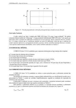 UNESP(Bauru/SP) – Lajes de Concreto 10
x
y
1 m
P
Figura 13 – Parede perpendicular à direção principal da laje armada em uma direção.
3.4.6 Ações Variáveis
A ação variável nas lajes é tratada pela NBR 6120 (item 2.2) como “carga acidental”. Na prática
costumam chamar também de “sobrecarga”. A carga acidental é definida pela NBR 6120 como “toda aquela que
pode atuar sobre a estrutura de edificações em função do seu uso (pessoas, móveis, materiais diversos, veículos,
etc.). As cargas verticais que se consideram atuando nos pisos de edificações, além das que se aplicam em
caráter especial, referem-se a carregamentos devidos a pessoas, móveis, utensílios materiais diversos e veículos,
e são supostas uniformemente distribuídas, com os valores mínimos indicados na Tabela 2”.
3.5 ESPESSURA MÍNIMA
A NBR 6118 (item 13.2.4.1) estabelece que a espessura mínima para as lajes maciças deve respeitar:
a) 7 cm para lajes de cobertura não em balanço;
b) 8 cm para lajes de piso não em balanço;
c) 10 cm para lajes em balanço;
d) 10 cm para lajes que suportem veículos de peso total menor ou igual a 30 kN;
e) 12 cm para lajes que suportem veículos de peso total maior que 30 kN;
f) 15 cm para lajes com protensão apoiada em vigas, com o mínimo de /42 para lajes de piso biapoiadas e
/50 para lajes de piso contínuas;
f) 16 cm para lajes lisas e 14 cm para lajes cogumelo fora do capitel.
3.6 COBRIMENTOS MÍNIMOS
A NBR 6118 (item 7.4.7.2) estabelece os valores a serem prescritos para o cobrimento nominal das
armaduras das lajes.
Nos projetos de estruturas correntes, a agressividade ambiental deve ser classificada de acordo com o
apresentado na Tabela 1 e pode ser avaliada, simplificadamente, segundo as condições de exposição da
estrutura ou de suas partes.
Conhecendo o ambiente em que a estrutura será construída, o projetista estrutural pode considerar
uma condição de agressividade maior que aquelas mostradas na Tabela 2.
Para garantir o cobrimento mínimo (cmín) o projeto e a execução devem considerar o cobrimento
nominal (cnom), que é o cobrimento mínimo acrescido da tolerância de execução (c), Figura 14.
ccc mínnom  Eq. 14
 