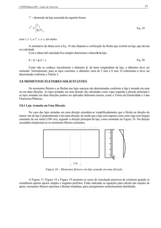 UNESP(Bauru/SP) – Lajes de Concreto 13
*
= dimensão da laje assumida da seguinte forma:




y
x*
7,0 

 Eq. 19
com x  y e *
, x e y em metro.
A estimativa da altura com a Eq. 18 não dispensa a verificação da flecha que existirá na laje, que deverá
ser calculada.
Com a altura útil calculada fica simples determinar a altura h da laje:
h = d + /2 + c Eq. 20
Como não se conhece inicialmente o diâmetro  da barra longitudinal da laje, o diâmetro deve ser
estimado. Normalmente, para as lajes correntes, o diâmetro varia de 5 mm a 8 mm. O cobrimento c deve ser
determinado conforme a Tabela 2.
3.8 MOMENTOS FLETORES SOLICITANTES
Os momentos fletores e as flechas nas lajes maciças são determinadas conforme a laje é armada em uma
ou em duas direções. As lajes armadas em uma direção são calculadas como vigas segundo a direção principal e
as lajes armadas em duas direções podem ser aplicadas diferentes teorias, como a Teoria da Elasticidade e a das
Charneiras Plásticas.
3.8.1 Laje Armada em Uma Direção
No caso das lajes armadas em uma direção considera-se simplificadamente que a flexão na direção do
menor vão da laje é preponderante à da outra direção, de modo que a laje será suposta como uma viga com largura
constante de um metro (100 cm), segundo a direção principal da laje, como mostrado na Figura 16. Na direção
secundária desprezam-se os momentos fletores existentes.
1 m
Figura 16 – Momentos fletores em laje armada em uma direção.
A Figura 17, Figura 18 e Figura 19 mostram os casos de vinculação possíveis de existirem quando se
consideram apenas apoios simples e engastes perfeitos. Estão indicadas as equações para cálculo das reações de
apoio, momentos fletores máximos e flechas imediatas, para carregamento uniformemente distribuído.
 