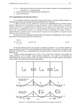 UNESP(Bauru/SP) – Lajes de Concreto 18
’x e ’y = coeficientes para cálculo dos momentos fletores negativos atuantes nas bordas perpendiculares
às direções x e y , respectivamente;
p = valor da carga uniforme ou triangular atuante na laje (kN/m2
);
x = menor vão da laje (m).
3.8.3 Compatibilização dos Momentos Fletores
Ao se considerar as lajes de um pavimento isoladas umas das outras, os momentos fletores negativos em
uma borda comum a duas lajes contíguas são geralmente diferentes (ver Figura 24).
A NBR 6118 (item 14.7.6.2) permite que seja feita uma compatibilização dos momentos fletores
negativos: “Quando houver predominância de cargas permanentes, as lajes vizinhas podem ser consideradas
isoladas, realizando-se a compatibilização dos momentos sobre os apoios de forma aproximada. No caso de
análise plástica, a compatibilização pode ser realizada mediante alteração das razões entre momentos de
borda e vão, em procedimento iterativo, até a obtenção de valores equilibrados nas bordas. Permite-se,
simplificadamente, a adoção do maior valor de momento negativo em vez de equilibrar os momentos de lajes
diferentes sobre uma borda comum.”
Há muitos anos está consolidada na prática brasileira um método de compatibilização, onde o momento
fletor negativo (X) de duas lajes adjacentes é tomado como:





2
XX
X8,0
X 21
1
, com X1 ≥ X2 Eq. 24
Os momentos fletores positivos são corrigidos e aumentados, quando for o caso, conforme indicado no
esquema mostrado na Figura 24. Se ocorrer diminuição do momento fletor (alívio), este não é considerado, sendo
desprezado. Acrescente-se que a compatibilização dos momentos positivos e negativos deve ser feita nas duas
direções da laje.
A rigor, as relações apresentadas na Eq. 52, Eq. 53 e Eq. 54 devem ser verificadas, o que configura um
trabalho laborioso, caso os cálculos sejam efetuados manualmente. Uma opção ao procedimento da
compatibilização de momentos fletores é adotar para a borda comum a maior armadura negativa, que simplifica
muito o cálculo e não resulta um procedimento antieconômico.
M1 2MX21X 3XX2
1X
2X
M1 X2
X3M 2 M 3
XA
BX
M 2
M +1
X -1 AX
2
M +
X
2
X -3 B
3
X
2
X +1 2
0,8 X1
{ {0,8 X
X2X +
2
3
3
M
M
Momentos fletores não
compatibilizados
Momentos fletores
compatibilizados
3M

Figura 24 – Compatibilização dos momentos fletores negativos e positivos.
 