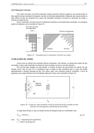 UNESP(Bauru/SP) – Lajes de Concreto 19
3.8.4 Momentos Volventes
Nos cantos das lajes com bordas apoiadas surgem momentos fletores negativos, que causam tração no
lado superior da laje na direção da diagonal, e positivos na direção perpendicular à diagonal, que causam tração no
lado inferior da laje. Os momentos nos cantos são chamados momentos volventes ou momentos de torção, e
recebem a notação de Mxy .
Para os momentos volventes devem ser dispostas armaduras convenientemente calculadas. As armaduras
podem ser dispostas como mostrado na Figura 25.
Ancorar com segurança
Embaixo Em cima
0,25 x
0,25 x
Em cima e em baixo
como alternativa
Figura 25 – Armadura para os momentos volventes nos cantos.
3.9 REAÇÕES DE APOIO
Assim como no cálculo dos momentos fletores solicitantes e das flechas, no cálculo das reações da laje
nas bordas, as lajes serão analisadas em função de serem armadas em uma ou em duas direções.
No caso das lajes armadas em uma direção, as reações de apoio são provenientes do cálculo da viga
suposta, como visto no item 3.8.1. Considera-se que as cargas na laje caminhem para as vigas nas bordas
perpendiculares à direção principal da laje. Nas outras vigas, caso existirem, pode-se considerar, a favor da
segurança, uma carga referente à área do triângulo adjacente à viga, como mostrado na Figura 26.
Vigadeborda
30°
60°
60°
30°
Direção
principal
y
x
Área do
triângulo
Figura 26 – Carga nas vigas paralelas à direção principal da laje armada em uma
direção sob carregamento uniformemente distribuído.
A carga linear da laje na viga, em função da área do triângulo, pode ser considerada como:
xviga p15,0V  Eq. 25
com: Vviga = carga da laje na viga (kN/m);
x = menor vão da laje (m).
 