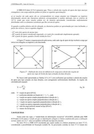 UNESP(Bauru/SP) – Lajes de Concreto 20
A NBR 6118 (item 14.7.6.1) prescreve que, “Para o cálculo das reações de apoio das lajes maciças
retangulares com carga uniforme podem ser feitas as seguintes aproximações:
a) as reações em cada apoio são as correspondentes às cargas atuantes nos triângulos ou trapézios
determinados através das charneiras plásticas correspondentes à análise efetivada com os critérios de
14.7.4, sendo que essas reações podem ser, de maneira aproximada, consideradas uniformemente
distribuídas sobre os elementos estruturais que lhes servem de apoio;
b) quando a análise plástica não for efetuada, as charneiras podem ser aproximadas por retas inclinadas, a
partir dos vértices, com os seguintes ângulos:
- 45° entre dois apoios do mesmo tipo;
- 60° a partir do apoio considerado engastado, se o outro for considerado simplesmente apoiado;
- 90° a partir do apoio, quando a borda vizinha for livre.”
A Figura 27 mostra o esquema prescrito pela norma, onde cada viga de apoio da laje receberá a carga que
estiver nos triângulos ou trapézios a ela relacionada.
45°
45°
45°
45°
30°
45°
45°
45°
45°
60°
60°
30°
Figura 27 – Definição das áreas de influência de carga para cálculo das reações de
apoio nas vigas de borda das lajes armadas em duas direções.
No Anexo estão apresentadas as Tabelas A-5 a A-7, com coeficientes que auxiliam o cálculo das reações
de apoio para lajes armadas em duas direções, com carregamento uniformemente distribuído. As reações são
calculadas pela equação:
10
p
V x
 Eq. 26
onde: V = reação de apoio (kN/m);
 = coeficiente tabelado em função de  = y / x , onde:
x = reação nos apoios simples perpendiculares à direção de x;
y = reação nos apoios simples perpendiculares à direção de y;
’x = reação nos apoios engastados perpendiculares à direção de x;
’y = reação nos apoios engastados perpendiculares à direção de y;
p = valor da carga uniforme atuante na laje (kN/m2
);
x = menor vão da laje (m).
3.10 FLECHAS
Assim como nas vigas, o “estado-limite de deformações excessivas” (ELS-DEF), definido pela NBR
6118 (item 3.2.4) como o “estado em que as deformações atingem os limites estabelecidos para a utilização
normal, dados em 13.3.”, deve ser também verificado nas lajes de concreto.
No item 19.3.1 a NBR 6118 recomenda que sejam usados os critérios propostos no item 17.3.2,
considerando a possibilidade de fissuração (estádio II). As prescrições contidas no item 17.3.2 tratam dos
 