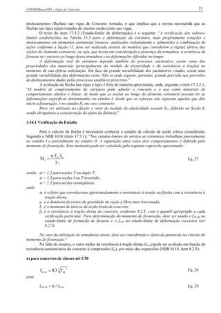 UNESP(Bauru/SP) – Lajes de Concreto 21
deslocamentos (flechas) nas vigas de Concreto Armado, o que implica que a norma recomenda que as
flechas nas lajes sejam tratadas do mesmo modo como nas vigas.
O texto do item 17.3.2 (Estado-limite de deformação) é o seguinte: “A verificação dos valores-
limites estabelecidos na Tabela 13.3 para a deformação da estrutura, mais propriamente rotações e
deslocamentos em elementos estruturais lineares, analisados isoladamente e submetidos à combinação de
ações conforme a Seção 11, deve ser realizada através de modelos que considerem a rigidez efetiva das
seções do elemento estrutural, ou seja, que levem em consideração a presença da armadura, a existência de
fissuras no concreto ao longo dessa armadura e as deformações diferidas no tempo.
A deformação real da estrutura depende também do processo construtivo, assim como das
propriedades dos materiais (principalmente do módulo de elasticidade e da resistência à tração) no
momento de sua efetiva solicitação. Em face da grande variabilidade dos parâmetros citados, existe uma
grande variabilidade das deformações reais. Não se pode esperar, portanto, grande precisão nas previsões
de deslocamentos dadas pelos processos analíticos prescritos.”
A avaliação da flecha nas vigas e lajes é feita de maneira aproximada, onde, segundo o item 17.3.2.1,
“O modelo de comportamento da estrutura pode admitir o concreto e o aço como materiais de
comportamento elástico e linear, de modo que as seções ao longo do elemento estrutural possam ter as
deformações específicas determinadas no estádio I, desde que os esforços não superem aqueles que dão
início à fissuração, e no estádio II, em caso contrário.
Deve ser utilizado no cálculo o valor do módulo de elasticidade secante Ecs definido na Seção 8,
sendo obrigatória a consideração do efeito da fluência.”
3.10.1 Verificação do Estádio
Para o cálculo da flecha é necessário conhecer o estádio de cálculo da seção crítica considerada.
Segundo a NBR 6118 (item 17.3.1), “Nos estados-limites de serviço as estruturas trabalham parcialmente
no estádio I e parcialmente no estádio II. A separação entre esses dois comportamentos é definida pelo
momento de fissuração. Esse momento pode ser calculado pela seguinte expressão aproximada:
t
cct
r
y
If
M

 Eq. 27
sendo:  = 1,2 para seções T ou duplo T;
 = 1,3 para seções I ou T invertido;
 = 1,5 para seções retangulares.
onde:
 é o fator que correlaciona aproximadamente a resistência à tração na flexão com a resistência à
tração direta;
yt é a distância do centro de gravidade da seção à fibra mais tracionada;
Ic é o momento de inércia da seção bruta de concreto;
fct é a resistência à tração direta do concreto, conforme 8.2.5, com o quantil apropriado a cada
verificação particular. Para determinação do momento de fissuração, deve ser usado o fctk,inf no
estado-limite de formação de fissuras e o fct,m no estado-limite de deformação excessiva (ver
8.2.5).
No caso da utilização de armaduras ativas, deve ser considerado o efeito da protensão no cálculo do
momento de fissuração.”
Na falta de ensaios, o valor médio da resistência à tração direta (fct,m) pode ser avaliado em função da
resistência característica do concreto à compressão (fck), por meio das expressões (NBR 6118, item 8.2.5):
a) para concretos de classes até C50
3 2
ckm,ct f3,0f  Eq. 28
com:
fctk,inf = 0,7 fct,m Eq. 29
 
