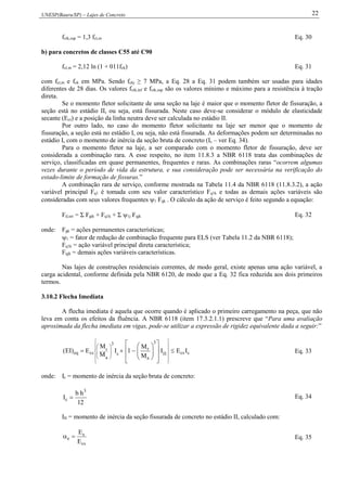 UNESP(Bauru/SP) – Lajes de Concreto 22
fctk,sup = 1,3 fct,m Eq. 30
b) para concretos de classes C55 até C90
fct,m = 2,12 ln (1 + 011fck) Eq. 31
com fct,m e fck em MPa. Sendo fckj ≥ 7 MPa, a Eq. 28 a Eq. 31 podem também ser usadas para idades
diferentes de 28 dias. Os valores fctk,inf e fctk,sup são os valores mínimo e máximo para a resistência à tração
direta.
Se o momento fletor solicitante de uma seção na laje é maior que o momento fletor de fissuração, a
seção está no estádio II, ou seja, está fissurada. Neste caso deve-se considerar o módulo de elasticidade
secante (Ecs) e a posição da linha neutra deve ser calculada no estádio II.
Por outro lado, no caso do momento fletor solicitante na laje ser menor que o momento de
fissuração, a seção está no estádio I, ou seja, não está fissurada. As deformações podem ser determinadas no
estádio I, com o momento de inércia da seção bruta de concreto (Ic – ver Eq. 34).
Para o momento fletor na laje, a ser comparado com o momento fletor de fissuração, deve ser
considerada a combinação rara. A esse respeito, no item 11.8.3 a NBR 6118 trata das combinações de
serviço, classificadas em quase permanentes, frequentes e raras. As combinações raras “ocorrem algumas
vezes durante o período de vida da estrutura, e sua consideração pode ser necessária na verificação do
estado-limite de formação de fissuras.”
A combinação rara de serviço, conforme mostrada na Tabela 11.4 da NBR 6118 (11.8.3.2), a ação
variável principal Fq1 é tomada com seu valor característico Fq1k e todas as demais ações variáveis são
consideradas com seus valores frequentes 1 Fqk . O cálculo da ação de serviço é feito segundo a equação:
Fd,ser = Σ Fgik + Fq1k + Σ 1j Fqjk Eq. 32
onde: Fgk = ações permanentes características;
1 = fator de redução de combinação frequente para ELS (ver Tabela 11.2 da NBR 6118);
Fq1k = ação variável principal direta característica;
Fqjk = demais ações variáveis características.
Nas lajes de construções residenciais correntes, de modo geral, existe apenas uma ação variável, a
carga acidental, conforme definida pela NBR 6120, de modo que a Eq. 32 fica reduzida aos dois primeiros
termos.
3.10.2 Flecha Imediata
A flecha imediata é aquela que ocorre quando é aplicado o primeiro carregamento na peça, que não
leva em conta os efeitos da fluência. A NBR 6118 (item 17.3.2.1.1) prescreve que “Para uma avaliação
aproximada da flecha imediata em vigas, pode-se utilizar a expressão de rigidez equivalente dada a seguir:”
ccsII
3
a
r
c
3
a
r
cseq IEI
M
M
1I
M
M
E)EI( 







































Eq. 33
onde: Ic = momento de inércia da seção bruta de concreto:
12
hb
I
3
c  Eq. 34
III = momento de inércia da seção fissurada de concreto no estádio II, calculado com:
cs
s
e
E
E
 Eq. 35
 