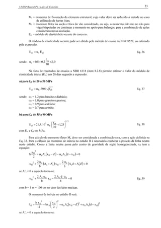 UNESP(Bauru/SP) – Lajes de Concreto 23
Mr = momento de fissuração do elemento estrutural, cujo valor deve ser reduzido à metade no caso
de utilização de barras lisas;
Ma = momento fletor na seção crítica do vão considerado, ou seja, o momento máximo no vão para
vigas biapoiadas ou contínuas e momento no apoio para balanços, para a combinação de ações
considerada nessa avaliação.
Ecs = módulo de elasticidade secante do concreto.
O módulo de elasticidade secante pode ser obtido pelo método de ensaio da NBR 8522, ou estimado
pela expressão:
ciics EE  Eq. 36
sendo: 0,1
80
f
2,08,0 ck
i 
Na falta de resultados de ensaios a NBR 6118 (item 8.2.8) permite estimar o valor do módulo de
elasticidade inicial (Eci) aos 28 dias segundo a expressão:
a) para fck de 20 a 50 MPa
ckEci f5600E  Eq. 37
sendo: E = 1,2 para basalto e diabásio;
E = 1,0 para granito e gnaisse;
E = 0,9 para calcário;
E = 0,7 para arenito.
b) para fck de 55 a 90 MPa
3/1
ck
E
3
ci 25,1
10
f
10.5,21E 





 Eq. 38
com Eci e fck em MPa.
Para cálculo do momento fletor Ma deve ser considerada a combinação rara, com a ação definida na
Eq. 32. Para o cálculo do momento de inércia no estádio II é necessário conhecer a posição da linha neutra
neste estádio. Como a linha neutra passa pelo centro de gravidade da seção homogeneizada, xII tem a
equação:
    0xdAdxA
2
x
b IIseIIse
2
II

    0dAdA
b
2
xAA
b
2
x ss
e
IIss
e2
II 




se A’s = 0 a equação torna-se:
0
b
dA2
x
b
A2
x es
II
es2
II 



 Eq. 39
com b = 1 m = 100 cm no caso das lajes maciças.
O momento de inércia no estádio II será:
   2
IIse
2
IIse
2
II
II
3
II
II xdAdxA
2
x
xb
12
xb
I 






se A’s = 0 a equação torna-se:
 