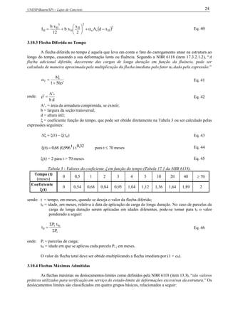 UNESP(Bauru/SP) – Lajes de Concreto 24
 2
IIse
2
II
II
3
II
II xdA
2
x
xb
12
xb
I 





 Eq. 40
3.10.3 Flecha Diferida no Tempo
A flecha diferida no tempo é aquela que leva em conta o fato do carregamento atuar na estrutura ao
longo do tempo, causando a sua deformação lenta ou fluência. Segundo a NBR 6118 (item 17.3.2.1.2), “A
flecha adicional diferida, decorrente das cargas de longa duração em função da fluência, pode ser
calculada de maneira aproximada pela multiplicação da flecha imediata pelo fator f dado pela expressão:”



501
f Eq. 41
onde:
db
'A s
 Eq. 42
A’s = área da armadura comprimida, se existir;
b = largura da seção transversal;
d = altura útil;
 = coeficiente função do tempo, que pode ser obtido diretamente na Tabela 3 ou ser calculado pelas
expressões seguintes:
)t()t( 0 Eq. 43
0,32t)t0,996(0,68(t)  para t  70 meses Eq. 44
(t) = 2 para t > 70 meses Eq. 45
Tabela 3 - Valores do coeficiente  em função do tempo (Tabela 17.1 da NBR 6118).
Tempo (t)
(meses)
0 0,5 1 2 3 4 5 10 20 40  70
Coeficiente
(t)
0 0,54 0,68 0,84 0,95 1,04 1,12 1,36 1,64 1,89 2
sendo: t = tempo, em meses, quando se deseja o valor da flecha diferida;
t0 = idade, em meses, relativa à data de aplicação da carga de longa duração. No caso de parcelas da
carga de longa duração serem aplicadas em idades diferentes, pode-se tomar para t0 o valor
ponderado a seguir:
i
i0i
0
P
tP
t


 Eq. 46
onde: Pi = parcelas de carga;
t0i = idade em que se aplicou cada parcela Pi , em meses.
O valor da flecha total deve ser obtido multiplicando a flecha imediata por (1 + f).
3.10.4 Flechas Máximas Admitidas
As flechas máximas ou deslocamentos-limites como definidos pela NBR 6118 (item 13.3), “são valores
práticos utilizados para verificação em serviço do estado-limite de deformações excessivas da estrutura.” Os
deslocamentos limites são classificados em quatro grupos básicos, relacionados a seguir:
 