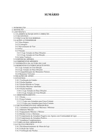 SUMÁRIO
1. INTRODUÇÃO .............................................................................................................................................1
2. DEFINIÇÃO ..................................................................................................................................................1
3. LAJE MACIÇA..............................................................................................................................................1
3.1 CLASSIFICAÇÃO QUANTO À DIREÇÃO...........................................................................................1
3.2 VÃO EFETIVO........................................................................................................................................3
3.3 VINCULAÇÃO NAS BORDAS..............................................................................................................3
3.4 AÇÕES A CONSIDERAR.......................................................................................................................6
3.4.1 Peso Próprio.......................................................................................................................................7
3.4.2 Contrapiso..........................................................................................................................................7
3.4.3 Revestimento do Teto ........................................................................................................................7
3.4.4 Piso.....................................................................................................................................................8
3.4.5 Paredes ...............................................................................................................................................8
3.4.5.1 Laje Armada em Duas Direções..................................................................................................8
3.4.5.2 Laje Armada em Uma Direção....................................................................................................9
3.4.6 Ações Variáveis ...............................................................................................................................10
3.5 ESPESSURA MÍNIMA..........................................................................................................................10
3.6 COBRIMENTOS MÍNIMOS.................................................................................................................10
3.7 ESTIMATIVA DA ALTURA DA LAJE...............................................................................................12
3.8 MOMENTOS FLETORES SOLICITANTES........................................................................................13
3.8.1 Laje Armada em Uma Direção ........................................................................................................13
3.8.2 Laje Armada em Duas Direções ......................................................................................................16
3.8.3 Compatibilização dos Momentos Fletores.......................................................................................18
3.8.4 Momentos Volventes .......................................................................................................................19
3.9 REAÇÕES DE APOIO...........................................................................................................................19
3.10 FLECHAS.............................................................................................................................................20
3.10.1 Verificação do Estádio...................................................................................................................21
3.10.2 Flecha Imediata..............................................................................................................................22
3.10.3 Flecha Diferida no Tempo .............................................................................................................24
3.10.4 Flechas Máximas Admitidas..........................................................................................................24
3.10.5 Flecha Imediata..............................................................................................................................26
3.10.5.1 Laje Armada em Duas Direções..............................................................................................26
3.10.5.2 Laje Armada em Uma Direção................................................................................................27
3.11 DIMENSIONAMENTO.......................................................................................................................27
3.11.1 Flexão.............................................................................................................................................29
3.11.2 Força Cortante................................................................................................................................29
3.11.2.1 Lajes sem Armadura para Força Cortante ...............................................................................29
3.11.2.2 Lajes com Armadura para Força Cortante...............................................................................31
3.12 DETALHAMENTO DAS ARMADURAS..........................................................................................31
3.12.1 Armaduras Longitudinais Máximas e Mínimas.............................................................................31
3.12.2 Diâmetro Máximo..........................................................................................................................32
3.12.3 Espaçamento Máximo e Mínimo ...................................................................................................32
3.12.4 Bordas Livres e Aberturas..............................................................................................................33
3.12.5 Comprimento da Armadura Negativa nos Apoios com Continuidade de Lajes ............................34
3.12.6 Comprimento da Armadura Positiva..............................................................................................35
3.12.7 Armaduras Complementares ..........................................................................................................35
3.15 TABELAS DAS ARMADURAS.........................................................................................................36
3.16 CÁLCULO PRÁTICO .........................................................................................................................37
3.16.1 Pré-dimensionamento da Altura da Laje........................................................................................37
3.16.2 Cálculo das Ações..........................................................................................................................37
3.16.3 Verificação das Flechas..................................................................................................................37
 