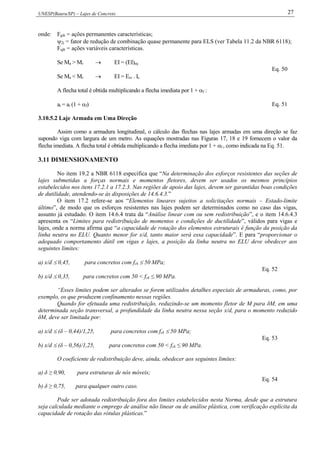 UNESP(Bauru/SP) – Lajes de Concreto 27
onde: Fgik = ações permanentes características;
2j = fator de redução de combinação quase permanente para ELS (ver Tabela 11.2 da NBR 6118);
Fqjk = ações variáveis características.
Se Ma > Mr  EI = (EI)eq
Se Ma < Mr  EI = Ecs . Ic
Eq. 50
A flecha total é obtida multiplicando a flecha imediata por 1 + f :
at = ai (1 + f) Eq. 51
3.10.5.2 Laje Armada em Uma Direção
Assim como a armadura longitudinal, o cálculo das flechas nas lajes armadas em uma direção se faz
supondo viga com largura de um metro. As equações mostradas nas Figuras 17, 18 e 19 fornecem o valor da
flecha imediata. A flecha total é obtida multiplicando a flecha imediata por 1 + f , como indicada na Eq. 51.
3.11 DIMENSIONAMENTO
No item 19.2 a NBR 6118 especifica que “Na determinação dos esforços resistentes das seções de
lajes submetidas a forças normais e momentos fletores, devem ser usados os mesmos princípios
estabelecidos nos itens 17.2.1 a 17.2.3. Nas regiões de apoio das lajes, devem ser garantidas boas condições
de dutilidade, atendendo-se às disposições de 14.6.4.3.”
O item 17.2 refere-se aos “Elementos lineares sujeitos a solicitações normais – Estado-limite
último”, de modo que os esforços resistentes nas lajes podem ser determinados como no caso das vigas,
assunto já estudado. O item 14.6.4 trata da “Análise linear com ou sem redistribuição”, e o item 14.6.4.3
apresenta os “Limites para redistribuição de momentos e condições de ductilidade”, válidos para vigas e
lajes, onde a norma afirma que “a capacidade de rotação dos elementos estruturais é função da posição da
linha neutra no ELU. Quanto menor for x/d, tanto maior será essa capacidade”. E para “proporcionar o
adequado comportamento dútil em vigas e lajes, a posição da linha neutra no ELU deve obedecer aos
seguintes limites:
a) x/d  0,45, para concretos com fck  50 MPa;
b) x/d  0,35, para concretos com 50 < fck ≤ 90 MPa.
Eq. 52
“Esses limites podem ser alterados se forem utilizados detalhes especiais de armaduras, como, por
exemplo, os que produzem confinamento nessas regiões.
Quando for efetuada uma redistribuição, reduzindo-se um momento fletor de M para δM, em uma
determinada seção transversal, a profundidade da linha neutra nessa seção x/d, para o momento reduzido
δM, deve ser limitada por:
a) x/d  (δ – 0,44)/1,25, para concretos com fck  50 MPa;
b) x/d  (δ – 0,56)/1,25, para concretos com 50 < fck ≤ 90 MPa.
Eq. 53
O coeficiente de redistribuição deve, ainda, obedecer aos seguintes limites:
a) δ ≥ 0,90, para estruturas de nós móveis;
b) δ ≥ 0,75, para qualquer outro caso.
Eq. 54
Pode ser adotada redistribuição fora dos limites estabelecidos nesta Norma, desde que a estrutura
seja calculada mediante o emprego de análise não linear ou de análise plástica, com verificação explícita da
capacidade de rotação das rótulas plásticas.”
 