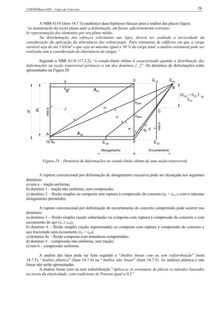 UNESP(Bauru/SP) – Lajes de Concreto 28
A NBR 6118 (item 14.7.1) estabelece duas hipóteses básicas para a análise das placas (lajes):
“a) manutenção da seção plana após a deformação, em faixas suficientemente estreitas;
b) representação dos elementos por seu plano médio.
Na determinação dos esforços solicitantes nas lajes, deverá ser avaliada a necessidade da
consideração da aplicação da alternância das sobrecargas. Para estruturas de edifícios em que a carga
variável seja de até 5 kN/m2
e que seja no máximo igual a 50 % da carga total, a análise estrutural pode ser
realizada sem a consideração de alternância de cargas.”
Segundo a NBR 6118 (17.2.2), “o estado-limite último é caracterizado quando a distribuição das
deformações na seção transversal pertencer a um dos domínios [...]”. Os domínios de deformações estão
apresentados na Figura 28.
yd
4
3
1
d
10 ‰
A
retaa
s2A

d' As1
h
2limx
4a 5
0
x3lim
retab
C
0
B
Alongamento Encurtamento
2
cuc2
c2
c2cu
cu h
Figura 28 – Domínios de deformações no estado-limite último de uma seção transversal.
A ruptura convencional por deformação de alongamento excessiva pode ser alcançada nos seguintes
domínios:
a) reta a – tração uniforme;
b) domínio 1 – tração não uniforme, sem compressão;
c) domínio 2 – flexão simples ou composta sem ruptura à compressão do concreto (c < cu e com o máximo
alongamento permitido).
A ruptura convencional por deformação de encurtamento do concreto comprimido pode ocorrer nos
domínios:
a) domínio 3 – flexão simples (seção subarmada) ou composta com ruptura à compressão do concreto e com
escoamento do aço (s  yd);
b) domínio 4 – flexão simples (seção superarmada) ou composta com ruptura à compressão do concreto e
aço tracionado sem escoamento (s < yd);
c) domínio 4a – flexão composta com armaduras comprimidas;
d) domínio 5 – compressão não uniforme, sem tração;
e) reta b – compressão uniforme.
A análise das lajes pode ser feita segundo a “Análise linear com ou sem redistribuição” (item
14.7.3), “Análise plástica” (item 14.7.4) ou “Análise não linear” (item 14.7.5). As análises plástica e não
linear não serão apresentadas.
A análise linear com ou sem redistribuição “Aplica-se às estruturas de placas os métodos baseados
na teoria da elasticidade, com coeficiente de Poisson igual a 0,2.”
 