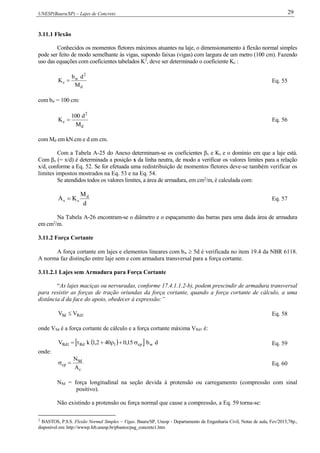 UNESP(Bauru/SP) – Lajes de Concreto 29
3.11.1 Flexão
Conhecidos os momentos fletores máximos atuantes na laje, o dimensionamento à flexão normal simples
pode ser feito de modo semelhante às vigas, supondo faixas (vigas) com largura de um metro (100 cm). Fazendo
uso das equações com coeficientes tabelados K2
, deve ser determinado o coeficiente Kc :
d
2
w
c
M
db
K  Eq. 55
com bw = 100 cm:
d
2
c
M
d100
K  Eq. 56
com Md em kN.cm e d em cm.
Com a Tabela A-25 do Anexo determinam-se os coeficientes βx e Ks e o domínio em que a laje está.
Com βx (= x/d) é determinada a posição x da linha neutra, de modo a verificar os valores limites para a relação
x/d, conforme a Eq. 52. Se for efetuada uma redistribuição de momentos fletores deve-se também verificar os
limites impostos mostrados na Eq. 53 e na Eq. 54.
Se atendidos todos os valores limites, a área de armadura, em cm2
/m, é calculada com:
d
M
KA d
ss  Eq. 57
Na Tabela A-26 encontram-se o diâmetro e o espaçamento das barras para uma dada área de armadura
em cm2
/m.
3.11.2 Força Cortante
A força cortante em lajes e elementos lineares com bw  5d é verificada no item 19.4 da NBR 6118.
A norma faz distinção entre laje sem e com armadura transversal para a força cortante.
3.11.2.1 Lajes sem Armadura para Força Cortante
“As lajes maciças ou nervuradas, conforme 17.4.1.1.2-b), podem prescindir de armadura transversal
para resistir as forças de tração oriundas da força cortante, quando a força cortante de cálculo, a uma
distância d da face do apoio, obedecer à expressão:”
1RdSd VV  Eq. 58
onde VSd é a força cortante de cálculo e a força cortante máxima VRd1 é:
   db15,0402,1kV wcp1Rd1Rd  Eq. 59
onde:
c
Sd
cp
A
N
 Eq. 60
NSd = força longitudinal na seção devida à protensão ou carregamento (compressão com sinal
positivo).
Não existindo a protensão ou força normal que cause a compressão, a Eq. 59 torna-se:
2
BASTOS, P.S.S. Flexão Normal Simples – Vigas. Bauru/SP, Unesp - Departamento de Engenharia Civil, Notas de aula, Fev/2015,78p.,
disponível em: http://wwwp.feb.unesp.br/pbastos/pag_concreto1.htm
 