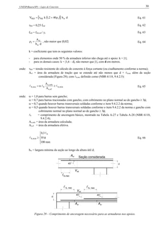 UNESP(Bauru/SP) – Lajes de Concreto 30
   db402,1kV w1Rd1Rd  Eq. 61
Rd = 0,25 fctd Eq. 62
fctd = fctk,inf / c Eq. 63
db
A
w
1s
1  , não maior que |0,02| Eq. 64
k = coeficiente que tem os seguintes valores:
- para elementos onde 50 % da armadura inferior não chega até o apoio: k = |1|;
- para os demais casos: k = |1,6 – d|, não menor que |1|, com d em metros.
onde: Rd = tensão resistente de cálculo do concreto à força cortante (ou cisalhamento conforme a norma);
As1 = área da armadura de tração que se estende até não menos que d + b,nec além da seção
considerada (Figura 29); com b,nec definido como (NBR 6118, 9.4.2.5):
mín,b
ef,s
calc,s
bnec,b
A
A
  Eq. 65
onde:  = 1,0 para barras sem gancho;
 = 0,7 para barras tracionadas com gancho, com cobrimento no plano normal ao do gancho  3;
 = 0,7 quando houver barras transversais soldadas conforme o item 9.4.2.2 da norma;
 = 0,5 quando houver barras transversais soldadas conforme o item 9.4.2.2 da norma e gancho com
cobrimento normal no plano normal ao do gancho  3;
b = comprimento de ancoragem básico, mostrado na Tabela A-27 e Tabela A-28 (NBR 6118,
9.4.2.4);
As,calc = área da armadura calculada;
As,ef = área da armadura efetiva.






mm100
10
3,0 b
mín,b

 Eq. 66
bw = largura mínima da seção ao longo da altura útil d;
As
45° 45°
sd

d
Vsd
45°
b,nec
b, necb, nec
d
sA
sA
V
Seção considerada
Figura 29 – Comprimento de ancoragem necessário para as armaduras nos apoios.
 