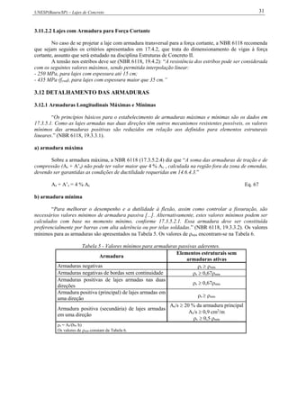 UNESP(Bauru/SP) – Lajes de Concreto 31
3.11.2.2 Lajes com Armadura para Força Cortante
No caso de se projetar a laje com armadura transversal para a força cortante, a NBR 6118 recomenda
que sejam seguidos os critérios apresentados em 17.4.2, que trata do dimensionamento de vigas à força
cortante, assunto que será estudado na disciplina Estruturas de Concreto II.
A tensão nos estribos deve ser (NBR 6118, 19.4.2): “A resistência dos estribos pode ser considerada
com os seguintes valores máximos, sendo permitida interpolação linear:
- 250 MPa, para lajes com espessura até 15 cm;
- 435 MPa (fywd), para lajes com espessura maior que 35 cm.”
3.12 DETALHAMENTO DAS ARMADURAS
3.12.1 Armaduras Longitudinais Máximas e Mínimas
“Os princípios básicos para o estabelecimento de armaduras máximas e mínimas são os dados em
17.3.5.1. Como as lajes armadas nas duas direções têm outros mecanismos resistentes possíveis, os valores
mínimos das armaduras positivas são reduzidos em relação aos definidos para elementos estruturais
lineares.” (NBR 6118, 19.3.3.1).
a) armadura máxima
Sobre a armadura máxima, a NBR 6118 (17.3.5.2.4) diz que “A soma das armaduras de tração e de
compressão (As + A’s) não pode ter valor maior que 4 % Ac , calculada na região fora da zona de emendas,
devendo ser garantidas as condições de ductilidade requeridas em 14.6.4.3.”
As + A’s = 4 % Ac Eq. 67
b) armadura mínima
“Para melhorar o desempenho e a dutilidade à flexão, assim como controlar a fissuração, são
necessários valores mínimos de armadura passiva [...]. Alternativamente, estes valores mínimos podem ser
calculados com base no momento mínimo, conforme 17.3.5.2.1. Essa armadura deve ser constituída
preferencialmente por barras com alta aderência ou por telas soldadas.” (NBR 6118, 19.3.3.2). Os valores
mínimos para as armaduras são apresentados na Tabela 5. Os valores de mín encontram-se na Tabela 6.
Tabela 5 - Valores mínimos para armaduras passivas aderentes.
Armadura
Elementos estruturais sem
armaduras ativas
Armaduras negativas s mín
Armaduras negativas de bordas sem continuidade s 0,67mín
Armaduras positivas de lajes armadas nas duas
direções
s 0,67mín
Armadura positiva (principal) de lajes armadas em
uma direção
s mín
Armadura positiva (secundária) de lajes armadas
em uma direção
s/s  20 % da armadura principal
s/s  0,9 cm2
/m
s  0,5 mín
s = As/(bw h)
Os valores de mín constam da Tabela 6.
 