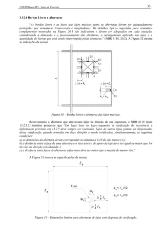 UNESP(Bauru/SP) – Lajes de Concreto 33
3.12.4 Bordas Livres e Aberturas
“As bordas livres e as faces das lajes maciças junto as aberturas devem ser adequadamente
protegidas por armaduras transversais e longitudinais. Os detalhes típicos sugeridos para armadura
complementar mostrados na Figura 20.1 são indicativos e devem ser adequados em cada situação,
considerando a dimensão e o posicionamento das aberturas, o carregamento aplicado nas lajes e a
quantidade de barras que está sendo interrompida pelas aberturas.” (NBR 6118, 20.2). A Figura 32 mostra
as indicações da norma.
Figura 30 – Bordas livres e aberturas das lajes maciças.
Relativamente a aberturas que atravessam lajes na direção de sua espessura, a NBR 6118 (item
13.2.5.2) também prescreve que “Em lajes lisas ou lajes-cogumelo, a verificação de resistência e
deformação previstas em 13.2.5 deve sempre ser realizada. Lajes de outros tipos podem ser dispensadas
dessa verificação, quando armadas em duas direções e sendo verificadas, simultaneamente, as seguintes
condições:
a) as dimensões da abertura devem corresponder no máximo a 1/10 do vão menor (x);
b) a distância entre a face de uma abertura e o eixo teórico de apoio da laje deve ser igual ou maior que 1/4
do vão, na direção considerada; e
c) a distância entre faces de aberturas adjacentes deve ser maior que a metade do menor vão.”
A Figura 31 mostra as especificações da norma.
y
1
4 y
x
x y
a
1
4 
x
 a

a < /10y
a < /10x x
x
Furo
Figura 31 – Dimensões limites para aberturas de lajes com dispensa de verificação.
 
