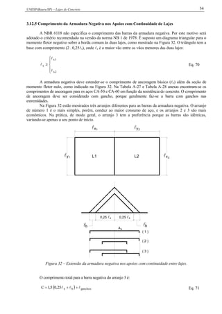 UNESP(Bauru/SP) – Lajes de Concreto 34
3.12.5 Comprimento da Armadura Negativa nos Apoios com Continuidade de Lajes
A NBR 6118 não especifica o comprimento das barras da armadura negativa. Por este motivo será
adotado o critério recomendado na versão da norma NB 1 de 1978. É suposto um diagrama triangular para o
momento fletor negativo sobre a borda comum às duas lajes, como mostrado na Figura 32. O triângulo tem a
base com comprimento (2 . 0,25x), onde x é o maior vão entre os vãos menores das duas lajes:






2x
1x
x


 Eq. 70
A armadura negativa deve estender-se o comprimento de ancoragem básico (b) além da seção de
momento fletor nulo, como indicado na Figura 32. Na Tabela A-27 e Tabela A-28 anexas encontram-se os
comprimentos de ancoragem para os aços CA-50 e CA-60 em função da resistência do concreto. O comprimento
de ancoragem deve ser considerado com gancho, porque geralmente faz-se a barra com ganchos nas
extremidades.
Na Figura 32 estão mostrados três arranjos diferentes para as barras da armadura negativa. O arranjo
de número 1 é o mais simples, porém, conduz ao maior consumo de aço, e os arranjos 2 e 3 são mais
econômicos. Na prática, de modo geral, o arranjo 3 tem a preferência porque as barras são idênticas,
variando-se apenas o seu ponto de início.
 1 2
1 2L1 L2
bb
0,25  0,25 
As
( 1 )
( 2 )
( 3 )
x x
x y
y x
Figura 32 – Extensão da armadura negativa nos apoios com continuidade entre lajes.
O comprimento total para a barra negativa do arranjo 3 é:
  ganchosbx25,05,1C   Eq. 71
 