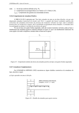 UNESP(Bauru/SP) – Lajes de Concreto 35
onde: x = vão da laje conforme definido na Eq. 70;
b = comprimento de ancoragem básico (ver Tabela A-27 e Tabela A-28);
ganchos = comprimento dos ganchos nas extremidades da barra.
3.12.6 Comprimento da Armadura Positiva
A NBR 6118 (20.1) apresenta que “Nas lajes armadas em uma ou em duas direções, em que seja
dispensada armadura transversal de acordo com 19.4.1, e quando não houver avaliação explícita dos
acréscimos das armaduras decorrentes da presença dos momentos volventes nas lajes, toda a armadura
positiva deve ser levada até os apoios, não se permitindo escalonamento desta armadura. A armadura deve
ser prolongada no mínimo 4 cm além do eixo teórico do apoio.”
No caso de laje com quatro bordas engastadas, onde não ocorrem momentos volventes, pode-se fazer o
detalhamento das armaduras positivas conforme indicado na Figura 33, que é um detalhamento tradicional. Ou
como opção e de modo a simplificar, estender todas as barras até os apoios.
x
0,7 y
y
0,7x
Figura 33 – Comprimento mínimo das barras da armadura positiva em lajes com quatro bordas engastadas.
3.12.7 Armaduras Complementares
Em LENHARD & MÖNNIG (1982) encontram-se alguns detalhes construtivos de armaduras de
lajes, descritos a seguir.
a) Lajes apoiadas em uma só direção.
Malha construtiva contra fissuras
Comprim. 0,15 ( = vão )
Figura 34 – Detalhe da armadura para apoio externo.
 