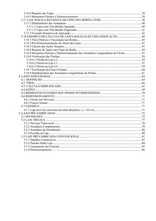 3.16.4 Reações nas Vigas..........................................................................................................................38
3.16.5 Momentos Fletores e Dimensionamento........................................................................................38
3.17 LAJE MACIÇA RETANGULAR COM UMA BORDA LIVRE........................................................38
3.17.1 Detalhamento das Armaduras ........................................................................................................40
3.17.1.1 Lajes com Três Bordas Apoiadas............................................................................................40
3.17.1.2 Lajes com Três Bordas Engastadas .........................................................................................41
3.17.2 Exemplo Numérico de Aplicação ..................................................................................................42
3.18 EXEMPLO DE CÁLCULO DE LAJES MACIÇAS DE UMA EDIFICAÇÃO..................................44
3.18.1 Vãos Efetivos e Vinculação nas Bordas.........................................................................................45
3.18.2 Pré-Dimensionamento da Altura das Lajes....................................................................................47
3.18.3 Cálculo das Ações Atuantes...........................................................................................................47
3.18.4 Reações de Apoio nas Vigas de Borda ..........................................................................................49
3.18.5 Momentos Fletores e Dimensionamento das Armaduras Longitudinais de Flexão.......................51
3.18.6 Verificação das Flechas..................................................................................................................54
3.18.6.1 Flecha na Laje L2....................................................................................................................55
3.18.6.2 Flecha na Laje L1....................................................................................................................57
3.18.6.3 Flecha na Laje L4....................................................................................................................59
3.18.7 Verificação da Força Cortante .......................................................................................................60
3.18.8 Detalhamentos das Armaduras Longitudinais de Flexão...............................................................61
4. LAJES NERVURADAS..............................................................................................................................64
4.1. DEFINIÇÃO..........................................................................................................................................64
4.2. TIPOS ....................................................................................................................................................66
4.3. CÁLCULO SIMPLIFICADO................................................................................................................67
4.4 AÇÕES ...................................................................................................................................................69
4.5 MOMENTOS FLETORES NOS APOIOS INTERMEDIÁRIOS..........................................................70
4.6 DIMENSIONAMENTO.........................................................................................................................71
4.6.1 Flexão nas Nervuras.........................................................................................................................71
4.6.2 Força Cortante..................................................................................................................................71
4.7 EXEMPLO .............................................................................................................................................71
4.7.1 Laje em Cruz (nervuras nas duas direções), cc < 65 cm..................................................................71
5. LAJES PRÉ-FABRICADAS .......................................................................................................................75
5.1 DEFINIÇÕES.........................................................................................................................................75
5.2 LAJE TRELIÇA .....................................................................................................................................77
5.2.1 Nervura Transversal.........................................................................................................................78
5.2.2 Armadura Complementar.................................................................................................................79
5.2.3 Armadura de Distribuição................................................................................................................80
5.2.4 Escolha da Laje................................................................................................................................80
5.3 LAJE PRÉ-FABRICADA CONVENCIONAL......................................................................................81
5.3.1 Detalhes Construtivos ......................................................................................................................82
5.3.2 Paredes Sobre Laje...........................................................................................................................84
5.3.3 Lançamento do Concreto .................................................................................................................85
5.3.4 Dimensionamento ............................................................................................................................86
 
