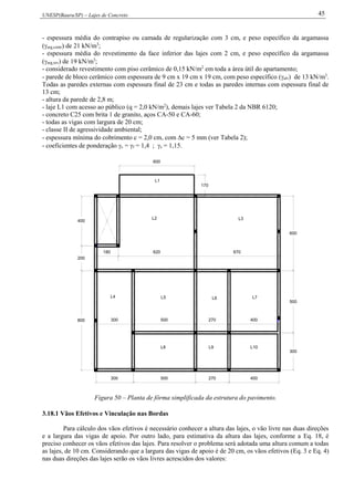 UNESP(Bauru/SP) – Lajes de Concreto 45
- espessura média do contrapiso ou camada de regularização com 3 cm, e peso específico da argamassa
(arg,contr) de 21 kN/m3
;
- espessura média do revestimento da face inferior das lajes com 2 cm, e peso específico da argamassa
(arg,rev) de 19 kN/m3
;
- considerado revestimento com piso cerâmico de 0,15 kN/m2
em toda a área útil do apartamento;
- parede de bloco cerâmico com espessura de 9 cm x 19 cm x 19 cm, com peso específico (alv) de 13 kN/m3
.
Todas as paredes externas com espessura final de 23 cm e todas as paredes internas com espessura final de
13 cm;
- altura da parede de 2,8 m;
- laje L1 com acesso ao público (q = 2,0 kN/m2
), demais lajes ver Tabela 2 da NBR 6120;
- concreto C25 com brita 1 de granito, aços CA-50 e CA-60;
- todas as vigas com largura de 20 cm;
- classe II de agressividade ambiental;
- espessura mínima do cobrimento c = 2,0 cm, com c = 5 mm (ver Tabela 2);
- coeficientes de ponderação c = f = 1,4 ; s = 1,15.
L8 L9 L10
300
500
400270500300800
180 670
200
400
300 500 270 400
600
620
170
600
L2 L3
L1
L4 L5 L6 L7
Figura 50 – Planta de fôrma simplificada da estrutura do pavimento.
3.18.1 Vãos Efetivos e Vinculação nas Bordas
Para cálculo dos vãos efetivos é necessário conhecer a altura das lajes, o vão livre nas duas direções
e a largura das vigas de apoio. Por outro lado, para estimativa da altura das lajes, conforme a Eq. 18, é
preciso conhecer os vãos efetivos das lajes. Para resolver o problema será adotada uma altura comum a todas
as lajes, de 10 cm. Considerando que a largura das vigas de apoio é de 20 cm, os vãos efetivos (Eq. 3 e Eq. 4)
nas duas direções das lajes serão os vãos livres acrescidos dos valores:
 