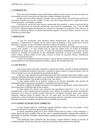 UNESP(Bauru/SP) – Lajes de Concreto 1
1. INTRODUÇÃO
Neste texto serão estudadas as lajes denominadas usualmente como maciças e as lajes nervuradas, do
tipo moldada no local ou com partes pré-fabricadas, também chamadas lajes mistas.
As lajes maciças de forma retangular, apoiadas sobre as quatro bordas, são as lajes mais comuns nas
construções correntes de Concreto Armado. As lajes com uma ou duas bordas livres, embora bem menos
comuns na prática, serão também estudadas.
O processo de cálculo das lajes maciças, demonstrado nesta apostila, é aquele já desenvolvido há
muitos anos, possível de ser executado manualmente sem auxílio de computadores. Tem o aval da NBR
6118/2014 e aplicação segura, demonstrada por centenas de construções já executadas. Neste processo as
lajes têm os esforços de flexão e as flechas determinadas segundo a Teoria das Placas, com base na teoria
matemática da elasticidade.
2. DEFINIÇÃO
As lajes são classificadas como elementos planos bidimensionais, que são aqueles onde duas
dimensões, o comprimento e a largura, são da mesma ordem de grandeza e muito maiores que a terceira
dimensão, a espessura. As lajes são também chamadas elementos de superfície, ou placas.
Destinam-se a receber a maior parte das ações aplicadas numa construção, normalmente de pessoas,
móveis, pisos, paredes, e os mais variados tipos de carga que podem existir em função da finalidade
arquitetônica do espaço que a laje faz parte. As ações são comumente perpendiculares ao plano da laje,
podendo ser divididas em distribuídas na área, distribuídas linearmente ou forças concentradas. Embora
menos comuns, também podem ocorrer ações externas na forma de momentos fletores, normalmente
aplicados nas bordas das lajes.
As ações são normalmente transmitidas para as vigas de apoio nas bordas da laje, mas eventualmente
também podem ser transmitidas diretamente aos pilares, quando são chamadas lajes lisas.
3. LAJE MACIÇA
Laje maciça é aquela onde toda a espessura é composta por concreto, contendo armaduras longitudinais
de flexão e eventualmente armaduras transversais, e apoiada em vigas ou paredes ao longo das bordas. Laje com
borda ou bordas livres é um caso particular de laje apoiada nas bordas.
A laje lisa e a laje cogumelo são também lajes maciças de concreto, porém, nessas lajes as cargas e outras
ações são transferidas diretamente aos pilares, sem intermédio de apoios nas bordas. Por uma questão de tradição
no Brasil é costume chamar a laje apoiada nas bordas como “laje maciça”.
As lajes maciças podem ser de Concreto Armado ou de Concreto Protendido; nesta apostila são
apresentadas apenas as lajes maciças retangulares ou quadradas de Concreto Armado.
Nas pontes e edifícios de múltiplos pavimentos e em construções de grande porte, as lajes maciças são as
mais comuns entre os diferentes tipos de laje existentes.
As lajes maciças de concreto, com espessuras que normalmente variam de 7 cm a 15 cm, são
projetadas para os mais variados tipos de construção, como edifícios de múltiplos pavimentos (residenciais,
comerciais, etc.), muros de arrimo, escadas, reservatórios, construções de grande porte, como escolas,
indústrias, hospitais, pontes de grandes vãos, etc. De modo geral, não são aplicadas em construções
residenciais e outras construções de pequeno porte, pois nesses tipos de construção as lajes nervuradas pré-
fabricadas apresentam vantagens nos aspectos custo e facilidade de construção.
3.1 CLASSIFICAÇÃO QUANTO À DIREÇÃO
As lajes maciças podem ser classificadas segundo diferentes critérios, como em relação à forma
geométrica, dos tipos de vínculos nos apoios, quanto à direção, etc.
As formas geométricas podem ter as mais variadas formas possíveis, porém, a forma retangular é a
grande maioria dos casos da prática. Hoje em dia, com os avançados programas computacionais existentes, as
lajes podem ser facilmente calculadas e dimensionadas, segundo quaisquer formas geométricas e carregamentos
que tiverem.
Uma classificação muito importante das lajes maciças é aquela referente à direção ou direções da
armadura principal. Existem dois casos: laje armada em uma direção ou laje armada em duas direções.
 