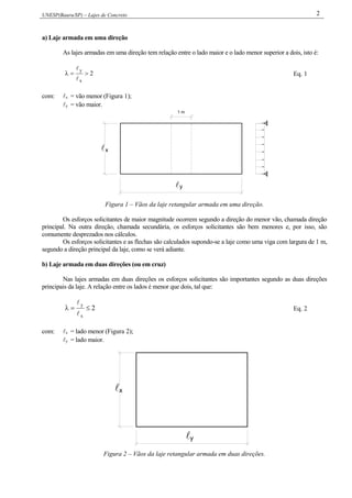UNESP(Bauru/SP) – Lajes de Concreto 2
a) Laje armada em uma direção
As lajes armadas em uma direção tem relação entre o lado maior e o lado menor superior a dois, isto é:
2
x
y



Eq. 1
com: x = vão menor (Figura 1);
y = vão maior.
1 m
y
x
Figura 1 – Vãos da laje retangular armada em uma direção.
Os esforços solicitantes de maior magnitude ocorrem segundo a direção do menor vão, chamada direção
principal. Na outra direção, chamada secundária, os esforços solicitantes são bem menores e, por isso, são
comumente desprezados nos cálculos.
Os esforços solicitantes e as flechas são calculados supondo-se a laje como uma viga com largura de 1 m,
segundo a direção principal da laje, como se verá adiante.
b) Laje armada em duas direções (ou em cruz)
Nas lajes armadas em duas direções os esforços solicitantes são importantes segundo as duas direções
principais da laje. A relação entre os lados é menor que dois, tal que:
2
x
y



Eq. 2
com: x = lado menor (Figura 2);
y = lado maior.
y
x

Figura 2 – Vãos da laje retangular armada em duas direções.
 