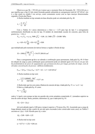 UNESP(Bauru/SP) – Lajes de Concreto 56
Observa-se que Ma = 593 kN.cm é menor que o momento fletor de fissuração, Mr = 923,4 kN.cm, o
que significa que a laje L2 não estará fissurada quando submetida ao carregamento total de 5,87 kN/m2
, isto
é, a laje estará no estádio I em serviço, como comumente ocorre com as lajes maciças dimensionadas
segundo a Teoria das Placas.
A flecha imediata na laje armada em duas direções pode ser calculada pela Eq. 48:
IE
p
12
a
4
x
i


Com a Tabela A-1 anexa determina-se o fator  = 2,72 para laje do tipo 3 e carregamento
uniformemente distribuído na área da laje. O módulo de elasticidade secante do concreto, para brita de
granito (E = 1,0), é:
ckEiciics f5600EE  = 080.24255600.0,1.86,0  MPa
86,0
80
25
2,08,0
80
f
2,08,0 ck
i 
que multiplicado pelo momento de inércia fornece a rigidez à flexão da laje:
200.675.34
12
12.100
0,2408EI
3








 kN.cm2
Para o carregamento p deve ser adotada a combinação quase permanente, dada pela Eq. 49. O fator
de redução de carga 2 para combinação quase permanente pode ser adotado igual a 0,3 (locais em que não
há predominância de pesos de equipamentos que permanecem fixos por longos períodos de tempo, nem de
elevadas concentrações de pessoas - edifícios residenciais).
Fd,ser = Σ Fgik + Σ 2j Fqjk = 4,37 + 0,3 . 1,5 = 4,82 kN/m2
A flecha imediata na laje será:
37,0
34675200
586.000482,0
12
72,2
a
4
i  cm
A flecha total, que leva em conta a fluência do concreto da laje, é dada pela Eq. 51: at = ai (1 + f)
O fator f é dado pela Eq. 41 como:



501
f
onde ’ é igual a zero porque na laje em questão não existe armadura comprimida A’s (armadura superior na
área do centro da laje). Basta, portanto, determinar , que é dado pela Eq. 43:
)t()t( 0
(t) será adotado igual a 2,00 para o tempo t superior a 70 meses (Eq. 45). Assumindo que a carga de
longa duração atuará na laje a partir de um mês após executada (valor conservador neste caso), na Tabela 3
encontra-se: (t0) = 0,68. Resulta para  o valor:
32,168,000,2 
A flecha total na laje será:
at = 0,37 (1 + 1,32) = 0,86 cm
 