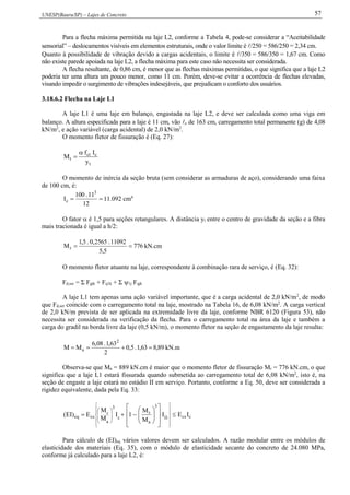 UNESP(Bauru/SP) – Lajes de Concreto 57
Para a flecha máxima permitida na laje L2, conforme a Tabela 4, pode-se considerar a “Aceitabilidade
sensorial” – deslocamentos visíveis em elementos estruturais, onde o valor limite é /250 = 586/250 = 2,34 cm.
Quanto à possibilidade de vibração devido a cargas acidentais, o limite é /350 = 586/350 = 1,67 cm. Como
não existe parede apoiada na laje L2, a flecha máxima para este caso não necessita ser considerada.
A flecha resultante, de 0,86 cm, é menor que as flechas máximas permitidas, o que significa que a laje L2
poderia ter uma altura um pouco menor, como 11 cm. Porém, deve-se evitar a ocorrência de flechas elevadas,
visando impedir o surgimento de vibrações indesejáveis, que prejudicam o conforto dos usuários.
3.18.6.2 Flecha na Laje L1
A laje L1 é uma laje em balanço, engastada na laje L2, e deve ser calculada como uma viga em
balanço. A altura especificada para a laje é 11 cm, vão x de 163 cm, carregamento total permanente (g) de 4,08
kN/m2
, e ação variável (carga acidental) de 2,0 kN/m2
.
O momento fletor de fissuração é (Eq. 27):
t
cct
r
y
If
M


O momento de inércia da seção bruta (sem considerar as armaduras de aço), considerando uma faixa
de 100 cm, é:

12
11.100
I
3
c 11.092 cm4
O fator  é 1,5 para seções retangulares. A distância yt entre o centro de gravidade da seção e a fibra
mais tracionada é igual a h/2:
776
5,5
11092.2565,0.5,1
Mr  kN.cm
O momento fletor atuante na laje, correspondente à combinação rara de serviço, é (Eq. 32):
Fd,ser = Σ Fgik + Fq1k + Σ 1j Fqjk
A laje L1 tem apenas uma ação variável importante, que é a carga acidental de 2,0 kN/m2
, de modo
que Fd,ser coincide com o carregamento total na laje, mostrado na Tabela 16, de 6,08 kN/m2
. A carga vertical
de 2,0 kN/m prevista de ser aplicada na extremidade livre da laje, conforme NBR 6120 (Figura 53), não
necessita ser considerada na verificação da flecha. Para o carregamento total na área da laje e também a
carga do gradil na borda livre da laje (0,5 kN/m), o momento fletor na seção de engastamento da laje resulta:
89,863,1.5,0
2
63,1.08,6
MM
2
a  kN.m
Observa-se que Ma = 889 kN.cm é maior que o momento fletor de fissuração Mr = 776 kN.cm, o que
significa que a laje L1 estará fissurada quando submetida ao carregamento total de 6,08 kN/m2
, isto é, na
seção de engaste a laje estará no estádio II em serviço. Portanto, conforme a Eq. 50, deve ser considerada a
rigidez equivalente, dada pela Eq. 33:
ccsII
3
a
r
c
3
a
r
cseq IEI
M
M
1I
M
M
E)EI( 







































Para cálculo de (EI)eq vários valores devem ser calculados. A razão modular entre os módulos de
elasticidade dos materiais (Eq. 35), com o módulo de elasticidade secante do concreto de 24.080 MPa,
conforme já calculado para a laje L2, é:
 