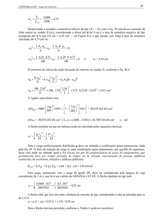 UNESP(Bauru/SP) – Lajes de Concreto 58
cs
s
e
E
E
 = 
2408
21000
8,72
Desprezando a armadura construtiva inferior da laje (A’s = 0), com a Eq. 39 calcula-se a posição da
linha neutra no estádio II (xII), considerando a altura útil d de 9 cm e a área de armadura negativa da laje
(composta por  8 mm c/8 cm = 6,25 cm2
– ver Figura 61), o que atende com folga à área de armadura
calculada, de 4,73 cm2
/m:
0
b
dA2
x
b
A2
x es
II
es2
II 




0
100
72,8.9.25,6.2
x
100
72,8.25,6.2
x II
2
II   xII = 2,54 cm
O momento de inércia da seção fissurada de concreto no estádio II, conforme a Eq. 40 é:
 2
IIse
2
II
II
3
II
II xdA
2
x
xb
12
xb
I 






 2
23
II 54,2925,6.72,8
2
54,2
54,2.100
12
54,2.100
I 





 = 2.821 cm4
A rigidez equivalente será:


































 2821
889
776
111092
889
7762408)EI(
33
eq = 20.039.262 kN.cm2
(EI)eq = 20.039.262 kN.cm2
 Ecs Ic  (2408 . 11092)  26.709.536 kN.cm2
 ok!
A flecha imediata na laje em balanço pode ser calculada pelas equações clássicas:
IE
P
3
1
IE
p
8
1
a
3
x
4
x
i


Para a carga uniformemente distribuída p deve ser adotada a combinação quase permanente, dada
pela Eq. 49. O fator de redução de carga 2 para combinação quase permanente, por questão de segurança,
neste caso pode ser adotado igual a 0,4 (locais em que há predominância de pesos de equipamentos que
permanecem fixos por longos períodos de tempo, ou de elevada concentração de pessoas (edifícios
comerciais, de escritórios, estações e edifícios públicos).
Fd,ser = Σ Fgik + Σ 2j Fqjk = 4,08 + 0,4 . 2,0 = 4,88 kN/m2
Esta carga, juntamente com a carga do gradil (P), deve ser multiplicada pela largura da viga
considerada, de 1 m, o que leva aos valores de 4,88 kN/m e 0,5 kN. A flecha imediata na laje será:
20039262
163.5,0
3
1
20039262
163.0488,0
8
1
a
34
i  = 0,25 cm
A flecha total, que leva em conta a fluência do concreto da laje, considerando o valor já calculado para f
de 1,32 é:
at = ai (1 + f) = 0,25 (1 + 1,32) = 0,58 cm
Para a flecha máxima permitida, conforme a Tabela 4, pode-se considerar:
 