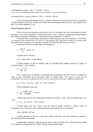 UNESP(Bauru/SP) – Lajes de Concreto 59
a) aceitabilidade sensorial: /250 = 2 . 163/250 = 1,30 cm
(o vão  deve ser multiplicado por dois quando se tratar de balanço – ver nota a) da Tabela 4)
b) vibração devido a cargas acidentais: /350 = 2 . 163/350 = 0,93 cm
Como não existe parede apoiada na laje L1, a flecha máxima para este caso não necessita ser considerada.
A flecha resultante, de 0,58 cm, é menor que a menor flecha máxima permitida (0,93 cm), o que significa que a
laje L1 tem altura adequada (11 cm).
3.18.6.3 Flecha na Laje L4
A laje L4 é uma laje armada em uma direção e deve ser calculada como uma viga segundo a direção
principal (x), no trecho com parede. A altura da laje é 9 cm, o vão x é 286 cm, o carregamento total permanente
(g) no trecho com parede é 5,06 kN/m2
e a ação variável (carga acidental) é 2,0 (kN/m2
).
O momento fletor de fissuração, calculado de forma análoga aos dois itens anteriores, é 519 kN.cm,
e o momento fletor atuante (Ma) é 411 kN.cm, o que significa que a laje está no estádio I em serviço (não
fissurada). Neste caso pode ser considerado o momento de inércia da seção bruta de concreto.
O momento de inércia da seção bruta, sem armadura, é:

12
9.100
I
3
c 6.075 cm4
A rigidez da laje à flexão é:
Ecs Ic = 2408 . 6075 = 14.628.600 cm4
A flecha imediata na laje em balanço pode ser calculada pela equação mostrada na Figura 18
(vínculos engaste - apoio simples):
IE
p
185
1
a
4
x
i


Para a carga p deve ser adotada a combinação quase permanente (Eq. 49). O fator de redução de
carga 2 para combinação quase permanente pode ser adotado igual a 0,3 (locais em que não há
predominância de pesos de equipamentos fixos nem de concentração de pessoas - edifícios residenciais).
Fd,ser = Σ Fgik + Σ 2j Fqjk = 5,06 + 0,3 . 2,0 = 5,66 kN/m2
A flecha imediata na laje será:
14628600
286.0566,0
185
1
a
4
i  = 0,14 cm
A flecha total, que leva em consideração a fluência do concreto, e com o valor já calculado para f de
1,32 é:
at = ai (1 + f) = 0,14 (1 + 1,32) = 0,32 cm
A flecha limite neste caso, como a laje tem carga de parede, conforme a Tabela 4 pode ser
considerada como /500, com o vão  na direção da parede, que coincide com o vão principal:
/500 = 286/500 = 0,57 cm
A flecha calculada, de 0,32 cm, é menor que a flecha limite (0,57 cm). Caso resultasse o contrário, a
altura da laje deveria ser aumentada.
Considerando a existência ou não de paredes sobre as lajes (ver Figura 52), as flechas limites da NBR
6118 (Tabela 4) e a flecha total (ver a Tabela 19), para as demais lajes resulta:
 