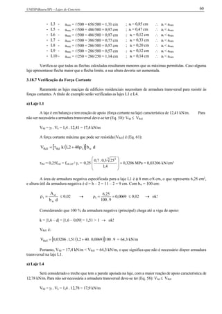 UNESP(Bauru/SP) – Lajes de Concreto 60
- L3 - amáx = /500 = 656/500 = 1,31 cm ; at = 0,85 cm  at < amáx
- L5 - amáx = /500 = 486/500 = 0,97 cm ; at = 0,47 cm  at < amáx
- L6 - amáx = /500 = 486/500 = 0,97 cm ; at = 0,12 cm  at < amáx
- L7 - amáx = /500 = 386/500 = 0,77 cm ; at = 0,33 cm  at < amáx
- L8 - amáx = /500 = 286/500 = 0,57 cm ; at = 0,20 cm  at < amáx
- L9 - amáx = /500 = 286/500 = 0,57 cm ; at = 0,12 cm  at < amáx
- L10 - amáx = /250 = 286/250 = 1,14 cm ; at = 0,14 cm  at < amáx
Verifica-se que todas as flechas calculadas resultaram menores que as máximas permitidas. Caso alguma
laje apresentasse flecha maior que a flecha limite, a sua altura deveria ser aumentada.
3.18.7 Verificação da Força Cortante
Raramente as lajes maciças de edifícios residenciais necessitam de armadura transversal para resistir às
forças cortantes. A título de exemplo serão verificadas as lajes L1 e L4.
a) Laje L1
A laje é em balanço e tem reação de apoio (força cortante na laje) característica de 12,41 kN/m. Para
não ser necessária a armadura transversal deve-se ter (Eq. 58): VSd  VRd1
VSd = f . Vk = 1,4 . 12,41 = 17,4 kN/m
A força cortante máxima que pode ser resistida (VRd1) é (Eq. 61):
   db402,1kV w1Rd1Rd 
Rd = 0,25fctd = fctk,inf / c = 3206,0
4,1
253,0.7,0
25,0
3 2









MPa = 0,03206 kN/cm2
A área de armadura negativa especificada para a laje L1 é  8 mm c/8 cm, o que representa 6,25 cm2
,
e altura útil da armadura negativa é d = h – 2 = 11 – 2 = 9 cm. Com bw = 100 cm:
db
A
w
1s
1   0,02  0069,0
9.100
25,6
1   0,02  ok!
Considerando que 100 % da armadura negativa (principal) chega até a viga de apoio:
k = |1,6 – d| = |1,6 – 0,09| = 1,51 > 1  ok!
VRd1 é:
   9.1000069,0.402,151,1.03206,0V 1Rd  = 64,3 kN/m
Portanto, VSd = 17,4 kN/m < VRd1 = 64,3 kN/m, o que significa que não é necessário dispor armadura
transversal na laje L1.
a) Laje L4
Será considerado o trecho que tem a parede apoiada na laje, com a maior reação de apoio característica de
12,78 kN/m. Para não ser necessária a armadura transversal deve-se ter (Eq. 58): VSd  VRd1
VSd = f . Vk = 1,4 . 12,78 = 17,9 kN/m
 