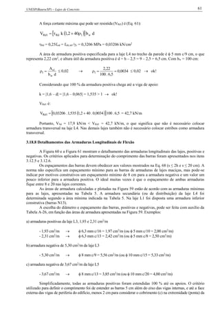 UNESP(Bauru/SP) – Lajes de Concreto 61
A força cortante máxima que pode ser resistida (VRd1) é (Eq. 61):
   db402,1kV w1Rd1Rd 
Rd = 0,25fctd = fctk,inf /c = 0,3206 MPa = 0,03206 kN/cm2
A área de armadura positiva especificada para a laje L4 no trecho da parede é  5 mm c/9 cm, o que
representa 2,22 cm2
, e altura útil da armadura positiva é d = h – 2,5 = 9 – 2,5 = 6,5 cm. Com bw = 100 cm:
db
A
w
1s
1   0,02  0034,0
5,6.100
22,2
1   0,02  ok!
Considerando que 100 % da armadura positiva chega até a viga de apoio:
k = |1,6 – d| = |1,6 – 0,065| = 1,535 > 1  ok!
VRd1 é:
   5,6.1000034,0.402,1535,1.03206,0V 1Rd  = 42,7 kN/m
Portanto, VSd = 17,9 kN/m < VRd1 = 42,7 kN/m, o que significa que não é necessário colocar
armadura transversal na laje L4. Nas demais lajes também não é necessário colocar estribos como armadura
transversal.
3.18.8 Detalhamentos das Armaduras Longitudinais de Flexão
A Figura 60 e a Figura 61 mostram o detalhamento das armaduras longitudinais das lajes, positivas e
negativas. Os critérios aplicados para determinação do comprimento das barras foram apresentados nos itens
3.12.5 e 3.12.6.
Os espaçamentos das barras devem obedecer aos valores mostrados na Eq. 68 (s ≤ 2h e s ≤ 20 cm). A
norma não especifica um espaçamento mínimo para as barras de armaduras de lajes maciças, mas pode-se
indicar por motivos construtivos um espaçamento mínimo de 8 cm para a armadura negativa e um valor um
pouco inferior para a armadura positiva. O ideal muitas vezes é que o espaçamento de ambas armaduras
fique entre 8 e 20 nas lajes correntes.
As áreas de armadura calculadas e plotadas na Figura 59 estão de acordo com as armaduras mínimas
para as lajes, apresentadas na Tabela 5. A armadura secundária (ou de distribuição) da laje L4 foi
determinada segundo a área mínima indicada na Tabela 5. Na laje L1 foi disposta uma armadura inferior
construtiva (barras N13).
A escolha do diâmetro e espaçamento das barras, positivas e negativas, pode ser feita com auxílio da
Tabela A-26, em função das áreas de armadura apresentadas na Figura 59. Exemplos:
a) armaduras positivas da laje L3, 1,93 e 2,31 cm2
/m
- 1,93 cm2
/m   6,3 mm c/16 = 1,97 cm2
/m (ou  5 mm c/10 = 2,00 cm2
/m)
- 2,31 cm2
/m   6,3 mm c/13 = 2,42 cm2
/m (ou  5 mm c/8 = 2,50 cm2
/m)
b) armadura negativa de 5,30 cm2
/m da laje L3
- 5,30 cm2
/m   8 mm c/9 = 5,56 cm2
/m (ou  10 mm c/15 = 5,33 cm2
/m)
c) armadura negativa de 3,67 cm2
/m da laje L5
- 3,67 cm2
/m   8 mm c/13 = 3,85 cm2
/m (ou  10 mm c/20 = 4,00 cm2
/m)
Simplificadamente, todas as armaduras positivas foram estendidas 100 % até os apoios. O critério
utilizado para definir o comprimento foi de estender as barras 5 cm além do eixo das vigas internas, e até a face
externa das vigas de periferia do edifício, menos 2 cm para considerar o cobrimento (c) na extremidade (ponta) da
 