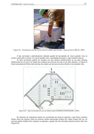 UNESP(Bauru/SP) – Lajes de Concreto 65
Figura 62 – Enchimento com blocos de concreto celular autoclavado – material inerte (SICAL, 2001).
A laje nervurada é particularmente indicada quando há necessidade de vencer grandes vãos ou
resistir a altas ações verticais. Ao vencer grandes vãos, a quantidade de pilares e vigas resultam menores.
As lajes nervuradas podem ser armadas em uma direção (unidirecional) ou em duas direções
(bidirecional ou em cruz), em função da existência de nervuras em uma ou em duas direções. A Figura 63
ilustra uma planta de fôrma onde uma laje nervurada com nervuras em duas direções vence grandes vãos.
Figura 63 – Laje nervurada em cruz ou bidirecional (CÓDIGO ENGENHARIA, 2001).
Os materiais de enchimento podem ser constituídos por diversos materiais, como bloco cerâmico
furado, bloco de concreto, bloco de concreto celular autoclavado (Figura 62), isopor (Figura 64), etc. As
nervuras podem também ficar expostas ou aparentes, quando não são colocados materiais inertes entre elas
(Figura 65).
 