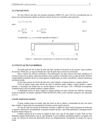 UNESP(Bauru/SP) – Lajes de Concreto 3
3.2 VÃO EFETIVO
Os vãos efetivos das lajes nas direções principais (NBR 6118, item 14.6.2.4), considerando que os
apoios são suficientemente rígidos na direção vertical, devem ser calculados pela expressão:
210ef aa   Eq. 3
com:




h3,0
2/t
a 1
1 e




h3,0
2/t
a 2
2 Eq. 4
As dimensões 0 , t1, t2 e h estão indicadas na Figura 3.
1 0t t2
h
Figura 3 – Dimensões consideradas no cálculo do vão efetivo das lajes.
3.3 VINCULAÇÃO NAS BORDAS
De modo geral são três os tipos de apoio das lajes: paredes de alvenaria ou de concreto, vigas ou pilares
de concreto. Dentre eles, as vigas nas bordas são o tipo de apoio mais comuns nas construções.
Para o cálculo dos esforços solicitantes e das deformações nas lajes torna-se necessário estabelecer os
vínculos da laje com os apoios, sejam eles pontuais como os pilares, ou lineares como as vigas de borda. Devido à
complexidade do problema devem ser feitas algumas simplificações, de modo a possibilitar o cálculo manual que
será desenvolvido.
Os três tipos comuns de vínculo das lajes são o apoio simples, o engaste perfeito e o engaste elástico.
Como as tabelas usuais para cálculo das lajes só admitem apoios simples, engaste perfeito e apoios
pontuais, a vinculação nas bordas deve se resumir apenas a esses três tipos. Com a utilização de programas
computacionais é possível admitir também o engaste elástico.
A idealização teórica de apoio simples ou engaste perfeito, nas lajes correntes dos edifícios, raramente
ocorre na realidade. No entanto, segundo CUNHA & SOUZA (1994), o erro cometido é pequeno, não superando
os 10 %.
a) bordas simplesmente apoiadas
O apoio simples surge nas bordas onde não existe ou não se admite a continuidade da laje com outras
lajes vizinhas. O apoio pode ser uma parede de alvenaria ou uma viga de concreto.
No caso de vigas de concreto de dimensões correntes, a rigidez da viga à torção é pequena, de modo que
a viga gira e deforma-se, acompanhando as pequenas rotações da laje, o que acaba garantindo a concepção teórica
do apoio simples (Figura 4).
Cuidado especial há de se tomar na ligação de lajes com vigas de alta rigidez à torção. Pode ser mais
adequado engastar perfeitamente a laje na viga, dispondo-se uma armadura, geralmente negativa, na ligação com
a viga. Os esforços de torção daí decorrentes devem ser obrigatoriamente considerados no projeto da viga de
borda.
 