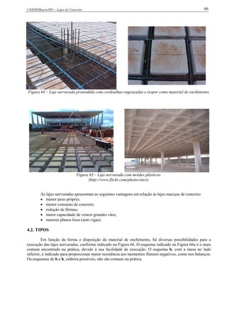 UNESP(Bauru/SP) – Lajes de Concreto 66
Figura 64 – Laje nervurada protendida com cordoalhas engraxadas e isopor como material de enchimento.
Figura 65 – Laje nervurada com moldes plásticos.
(http://www.flickr.com/photos/atex).
As lajes nervuradas apresentam as seguintes vantagens em relação às lajes maciças de concreto:
 menor peso próprio;
 menor consumo de concreto;
 redução de fôrmas;
 maior capacidade de vencer grandes vãos;
 maiores planos lisos (sem vigas).
4.2. TIPOS
Em função da forma e disposição do material de enchimento, há diversas possibilidades para a
execução das lajes nervuradas, conforme indicado na Figura 66. O esquema indicado na Figura 66a é o mais
comum encontrado na prática, devido à sua facilidade de execução. O esquema b, com a mesa no lado
inferior, é indicado para proporcionar maior resistência aos momentos fletores negativos, como nos balanços.
Os esquemas de b a h, embora possíveis, não são comuns na prática.
 