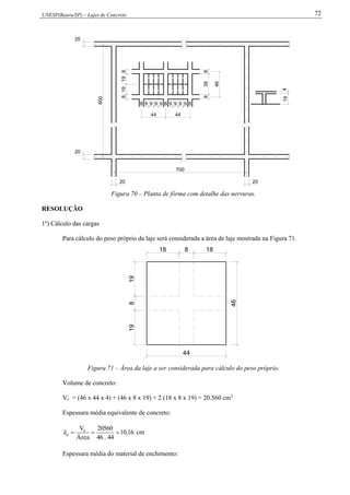 UNESP(Bauru/SP) – Lajes de Concreto 72
600
700
819198
8 9 9 9 9 8 9 9 9 9 8
20
20
20 20
44 44
419
8388
46
Figura 70 – Planta de fôrma com detalhe das nervuras.
RESOLUÇÃO
1º) Cálculo das cargas
Para cálculo do peso próprio da laje será considerada a área de laje mostrada na Figura 71.
19819
18 8 18
44
46
Figura 71 – Área da laje a ser considerada para cálculo do peso próprio.
Volume de concreto:
Vc = (46 x 44 x 4) + (46 x 8 x 19) + 2 (18 x 8 x 19) = 20.560 cm3
Espessura média equivalente de concreto:
16,10
44.46
20560
Área
V
e c
c  cm
Espessura média do material de enchimento:
 