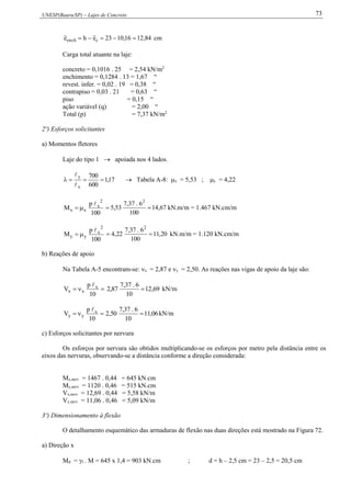 UNESP(Bauru/SP) – Lajes de Concreto 73
84,1216,1023ehe cench  cm
Carga total atuante na laje:
concreto = 0,1016 . 25 = 2,54 kN/m2
enchimento = 0,1284 . 13 = 1,67 “
revest. infer. = 0,02 . 19 = 0,38 “
contrapiso = 0,03 . 21 = 0,63 “
piso = 0,15 “
ação variável (q) = 2,00 “
Total (p) = 7,37 kN/m2
2º) Esforços solicitantes
a) Momentos fletores
Laje do tipo 1  apoiada nos 4 lados.
17,1
600
700
x
y



 Tabela A-8: x = 5,53 ; y = 4,22
100
p
M
2
x
xx

 67,14
100
6.37,7
53,5
2
 kN.m/m = 1.467 kN.cm/m
100
p
M
2
x
yy

 20,11
100
6.37,7
22,4
2
 kN.m/m = 1.120 kN.cm/m
b) Reações de apoio
Na Tabela A-5 encontram-se: x = 2,87 e y = 2,50. As reações nas vigas de apoio da laje são:

10
p
V x
xx

69,12
10
6.37,7
87,2  kN/m

10
p
V x
yy

06,11
10
6.37,7
50,2  kN/m
c) Esforços solicitantes por nervura
Os esforços por nervura são obtidos multiplicando-se os esforços por metro pela distância entre os
eixos das nervuras, observando-se a distância conforme a direção considerada:
Mx,nerv = 1467 . 0,44 = 645 kN.cm
My,nerv = 1120 . 0,46 = 515 kN.cm
Vx,nerv = 12,69 . 0,44 = 5,58 kN/m
Vy,nerv = 11,06 . 0,46 = 5,09 kN/m
3º) Dimensionamento à flexão
O detalhamento esquemático das armaduras de flexão nas duas direções está mostrado na Figura 72.
a) Direção x
Md = f . M = 645 x 1,4 = 903 kN.cm ; d = h – 2,5 cm = 23 – 2,5 = 20,5 cm
 