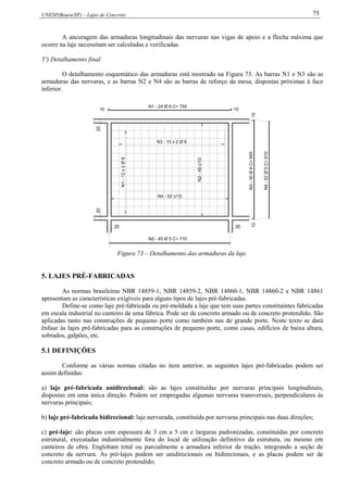 UNESP(Bauru/SP) – Lajes de Concreto 75
A ancoragem das armaduras longitudinais das nervuras nas vigas de apoio e a flecha máxima que
ocorre na laje necessitam ser calculadas e verificadas.
5º) Detalhamento final
O detalhamento esquemático das armaduras está mostrado na Figura 73. As barras N1 e N3 são as
armaduras das nervuras, e as barras N2 e N4 são as barras de reforço da mesa, dispostas próximas à face
inferior.
N1-12x2Ø8
N3 - 15 x 2 Ø 8
N1 - 24 Ø 8 C= 755
N3-30Ø8C=655
20
20
20
20
1010
1010
N2 - 45 Ø 5 C= 710
N4-52Ø5C=610
N2-45c/13
N4 - 52 c/13
Figura 73 – Detalhamento das armaduras da laje.
5. LAJES PRÉ-FABRICADAS
As normas brasileiras NBR 14859-1, NBR 14859-2, NBR 14860-1, NBR 14860-2 e NBR 14861
apresentam as características exigíveis para alguns tipos de lajes pré-fabricadas.
Define-se como laje pré-fabricada ou pré-moldada a laje que tem suas partes constituintes fabricadas
em escala industrial no canteiro de uma fábrica. Pode ser de concreto armado ou de concreto protendido. São
aplicadas tanto nas construções de pequeno porte como também nas de grande porte. Neste texto se dará
ênfase às lajes pré-fabricadas para as construções de pequeno porte, como casas, edifícios de baixa altura,
sobrados, galpões, etc.
5.1 DEFINIÇÕES
Conforme as várias normas citadas no item anterior, as seguintes lajes pré-fabricadas podem ser
assim definidas:
a) laje pré-fabricada unidirecional: são as lajes constituídas por nervuras principais longitudinais,
dispostas em uma única direção. Podem ser empregadas algumas nervuras transversais, perpendiculares às
nervuras principais;
b) laje pré-fabricada bidirecional: laje nervurada, constituída por nervuras principais nas duas direções;
c) pré-laje: são placas com espessura de 3 cm a 5 cm e larguras padronizadas, constituídas por concreto
estrutural, executadas industrialmente fora do local de utilização definitivo da estrutura, ou mesmo em
canteiros de obra. Englobam total ou parcialmente a armadura inferior de tração, integrando a seção de
concreto da nervura. As pré-lajes podem ser unidirecionais ou bidirecionais, e as placas podem ser de
concreto armado ou de concreto protendido;
 