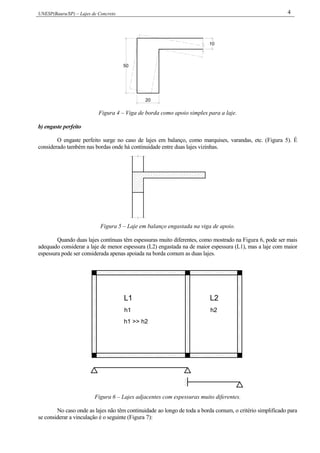UNESP(Bauru/SP) – Lajes de Concreto 4
50
20
10
Figura 4 – Viga de borda como apoio simples para a laje.
b) engaste perfeito
O engaste perfeito surge no caso de lajes em balanço, como marquises, varandas, etc. (Figura 5). É
considerado também nas bordas onde há continuidade entre duas lajes vizinhas.
Figura 5 – Laje em balanço engastada na viga de apoio.
Quando duas lajes contínuas têm espessuras muito diferentes, como mostrado na Figura 6, pode ser mais
adequado considerar a laje de menor espessura (L2) engastada na de maior espessura (L1), mas a laje com maior
espessura pode ser considerada apenas apoiada na borda comum as duas lajes.
L1
h1
h1 >> h2
h2
L2
Figura 6 – Lajes adjacentes com espessuras muito diferentes.
No caso onde as lajes não têm continuidade ao longo de toda a borda comum, o critério simplificado para
se considerar a vinculação é o seguinte (Figura 7):
 