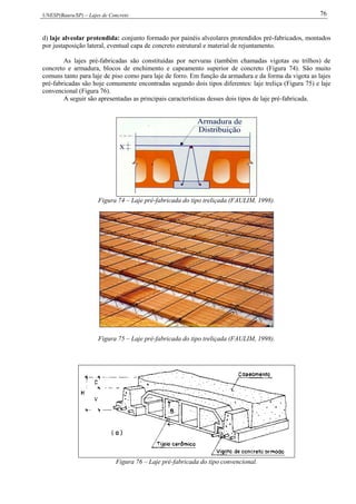 UNESP(Bauru/SP) – Lajes de Concreto 76
d) laje alveolar protendida: conjunto formado por painéis alveolares protendidos pré-fabricados, montados
por justaposição lateral, eventual capa de concreto estrutural e material de rejuntamento.
As lajes pré-fabricadas são constituídas por nervuras (também chamadas vigotas ou trilhos) de
concreto e armadura, blocos de enchimento e capeamento superior de concreto (Figura 74). São muito
comuns tanto para laje de piso como para laje de forro. Em função da armadura e da forma da vigota as lajes
pré-fabricadas são hoje comumente encontradas segundo dois tipos diferentes: laje treliça (Figura 75) e laje
convencional (Figura 76).
A seguir são apresentadas as principais características desses dois tipos de laje pré-fabricada.
Figura 74 – Laje pré-fabricada do tipo treliçada (FAULIM, 1998).
Figura 75 – Laje pré-fabricada do tipo treliçada (FAULIM, 1998).
Figura 76 – Laje pré-fabricada do tipo convencional.
 