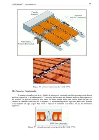 UNESP(Bauru/SP) – Lajes de Concreto 79
Figura 80 – Nervura transversal (FAULIM, 1998).
5.2.2 Armadura Complementar
A armadura complementar tem a função de aumentar a resistência das lajes aos momentos fletores
positivos e negativos. A armadura positiva é composta por barras de aço dispostas ao longo do comprimento
das nervuras, as quais se somam às duas barras do banzo inferior. Pode estar situada dentro da placa de
concreto ou sobre ela, como indicado na Figura 81. A armadura longitudinal negativa é posicionada próxima
à face superior da capa (Figura 82), e tem o objetivo de aumentar a resistência da laje aos momentos
negativos.
Figura 81 – Armadura complementar positiva (FAULIM, 1998).
 