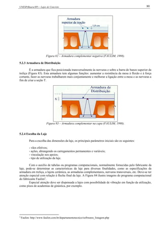 UNESP(Bauru/SP) – Lajes de Concreto 80
Figura 82 – Armadura complementar negativa (FAULIM, 1998).
5.2.3 Armadura de Distribuição
É a armadura que fica posicionada transversalmente às nervuras e sobre a barra do banzo superior da
treliça (Figura 83). Esta armadura tem algumas funções: aumentar a resistência da mesa à flexão e à força
cortante, fazer as nervuras trabalharem mais conjuntamente e melhorar a ligação entre a mesa e as nervuras a
fim de criar a seção T.
Figura 83 – Armadura complementar na capa (FAULIM, 1998).
5.2.4 Escolha da Laje
Para a escolha das dimensões da laje, os principais parâmetros iniciais são os seguintes:
- vãos efetivos;
- ações, abrangendo os carregamentos permanentes e variáveis;
- vinculação nos apoios;
- tipo de utilização da laje.
Com o auxílio de tabelas ou programas computacionais, normalmente fornecidas pelo fabricante da
laje, pode-se determinar as características da laje para diversas finalidades, como as especificações da
armadura em treliça, a lajota cerâmica, as armaduras complementares, nervuras transversais, etc. Deve-se ter
atenção especial com relação à flecha final da laje. A Figura 84 ilustra imagens do programa computacional
do fabricante Faulim3
.
Especial atenção deve ser dispensada a lajes com possibilidade de vibração em função da utilização,
como pisos de academias de ginástica, por exemplo.
3
Faulim: http://www.faulim.com.br/departamentotecnico/softwares_listagem.php
 