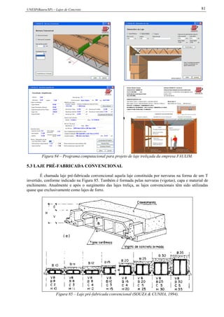 UNESP(Bauru/SP) – Lajes de Concreto 81
Figura 84 – Programa computacional para projeto de laje treliçada da empresa FAULIM.
5.3 LAJE PRÉ-FABRICADA CONVENCIONAL
É chamada laje pré-fabricada convencional aquela laje constituída por nervuras na forma de um T
invertido, conforme indicado na Figura 85. Também é formada pelas nervuras (vigotas), capa e material de
enchimento. Atualmente e após o surgimento das lajes treliça, as lajes convencionais têm sido utilizadas
quase que exclusivamente como lajes de forro.
Figura 85 – Laje pré-fabricada convencional (SOUZA & CUNHA, 1994).
 