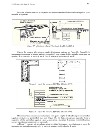UNESP(Bauru/SP) – Lajes de Concreto 83
Pequenos balanços como um beiral podem ser construídos colocando-se armaduras negativas, como
indicadas na Figura 87.
Figura 87 – Beiral com a laje pré-fabricada (LAJES ALMEIDA).
O apoio das nervuras sobre vigas ou paredes é feito como indicado nas Figura 88 e Figura 89. As
nervuras devem prolongar-se sobre o apoio por no mínimo 5 cm e, no caso de lajes apoiadas em paredes, sua
armadura deve estar sobre as barras de aço da cinta de amarração no respaldo da parede.
Figura 88 – Apoio das nervuras (SOUZA & CUNHA, 1994).
Figura 89 – Apoio das nervuras (SOUZA & CUNHA, 1994).
Mesmo nas lajes consideradas estaticamente com apoios simples é indicado dispor uma armadura
negativa construtiva na continuidade das lajes (Figura 90). Em lajes consideradas engastadas torna-se
necessário calcular a armadura negativa, a qual leva em conta a existência do concreto comprimido apenas
nas nervuras, já que a capa encontra-se tracionada.
A Figura 91 mostra a laje apoiada em vigas invertidas. Neste caso, é importante que as barras das
nervuras sejam ancoradas passando sobre as barras da armadura positiva da viga de apoio.
 